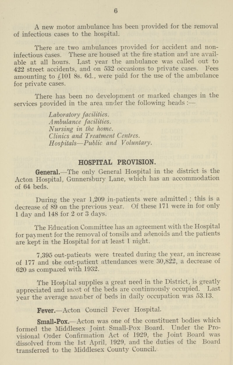 6 A new motor ambulance has been provided for the removal of infectious cases to the hospital. There are two ambulances provided for accident and non infectious cases. These are housed at the fire station and are avail able at all hours. Last year the ambulance was called out to 422 street accidents, and on 532 occasions to private cases. Fees amounting to £101 8s. 6d., were paid for the use of the ambulance for private cases. There has been no development or marked changes in the services provided in the area under the following heads :— Laboratory facilities. A mbulance facilities. Nursing in the home. Clinics and Treatment Centres. Hospitals—Public and Voluntary. HOSPITAL PROVISION. General.-The only General Hospital in the district is the Acton Hospital, Gunnersbury Lane, which has an accommodation of 64 beds. During the year 1,209 in-patients were admitted ; this is a decrease of 89 on the previous year. Of these 171 were in for only 1 day and 148 for 2 or 3 days. The Fducation Committee has an agreement with the Hospital for payment for the removal of tonsils and adenoids and the patients are kept in the Hospital for at least 1 night. 7,395 out-patients were treated during the year, an increase of 177 and the out-patient attendances were 30,822, a decrease of 620 as compared with 1932. The Hospital supplies a great need in the District, is greatly appreciated and most of the beds are continuously occupied. Last year the average number of beds in daily occupation was 53.13. Fever.—Acton Council Fever Hospital. Small-Pox.—Acton was one of the constituent bodies which formed the Middlesex Joint Small-Pox Board. Under the Pro visional Order Confirmation Act of 1929, the Joint Board was dissolved from the 1st April, 1929, and the duties of the Board transferred to the Middlesex County Council.