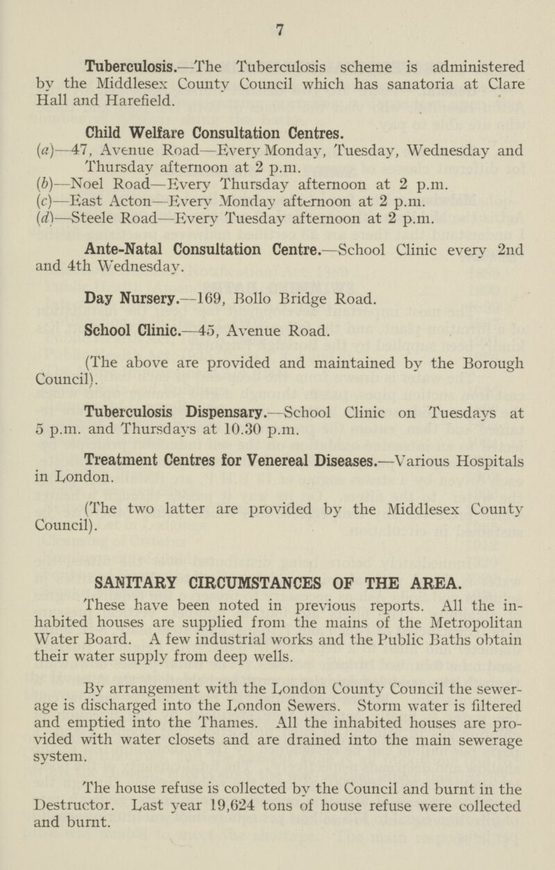 7 Tuberculosis.—The Tuberculosis scheme is administered by the Middlesex County Council which has sanatoria at Clare Hall and Harefield. Child Welfare Consultation Centres. (a)—47, Avenue Road—Every Monday, Tuesday, Wednesday and Thursday afternoon at 2 p.m. (b)—Noel Road—Every Thursday afternoon at 2 p.m. (c)—East Acton—Every Monday afternoon at 2 p.m. (d)—Steele Road—livery Tuesday afternoon at 2 p.m. Ante-Natal Consultation Centre.—School Clinic every 2nd and 4th Wednesday. Day Nursery.—169, Bollo Bridge Road. School Clinic.—45, Avenue Road. (The above are provided and maintained by the Borough Council). Tuberculosis Dispensary.—School Clinic on Tuesdays at 5 p.m. and Thursdays at 10.30 p.m. Treatment Centres for Venereal Diseases.—Various Hospitals in London. (The two latter are provided by the Middlesex County Council). SANITARY CIRCUMSTANCES OF THE AREA. These have been noted in previous reports. All the in habited houses are supplied from the mains of the Metropolitan Water Board. A few industrial works and the Public Baths obtain their water supply from deep wells. By arrangement with the London County Council the sewer age is discharged into the London Sewers. Storm water is filtered and emptied into the Thames. All the inhabited houses are pro vided with water closets and are drained into the main sewerage system. The house refuse is collected by the Council and burnt in the Destructor. Last year 19,624 tons of house refuse were collected and burnt.