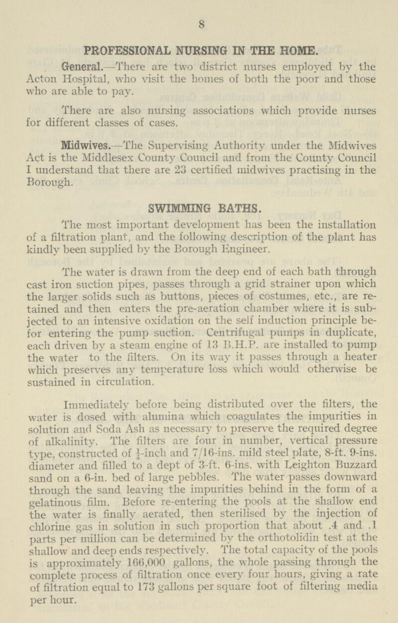 8 PROFESSIONAL NURSING IN THE HOME. General.—There are two district nurses employed by the Acton Hospital, who visit the homes of both the poor and those who are able to pay. There are also nursing associations which provide nurses for different classes of cases. Midwives. —The Supervising Authority under the Midwives Act is the Middlesex County Council and from the County Council I understand that there are 23 certified midwives practising in the Borough. SWIMMING BATHS. The most important development has been the installation of a filtration plant, and the following description of the plant has kindly been supplied by the Borough Engineer. The water is drawn from the deep end of each bath through cast iron suction pipes, passes through a grid strainer upon which the larger solids such as buttons, pieces of costumes, etc., are re tained and then enters the pre-aeration chamber where it is sub jected to an intensive oxidation on the self induction principle be for entering the pump suction. Centrifugal pumps in duplicate, each driven by a steam engine of 13 B.H.P. are installed to pump the water to the filters. On its way it passes through a heater which preserves any temperature loss which would otherwise be sustained in circulation. Immediately before being distributed over the filters, the water is dosed with alumina which coagulates the impurities in solution and Soda Ash as necessary to preserve the required degree of alkalinity. The filters are four in number, vertical pressure type, constructed of ¼-inch and 7/16-ins. mild steel plate, 8-ft. 9-ins. diameter and filled to a dept of 3-ft. 6-ins. with Leighton Buzzard sand on a 6-in. bed of large pebbles. The water passes downward through the sand leaving the impurities behind in the form of a gelatinous film. Before re-entering the pools at the shallow end the water is finally aerated, then sterilised by the injection of chlorine gas in solution in such proportion that about .4 and 1 parts per million can be determined by the orthotolidin test at the shallow and deep ends respectively. The total capacity of the pools is approximately 166,000 gallons, the whole passing through the complete process of filtration once every four hours, giving a rate of filtration equal to 173 gallons per square foot of filtering media per hour.