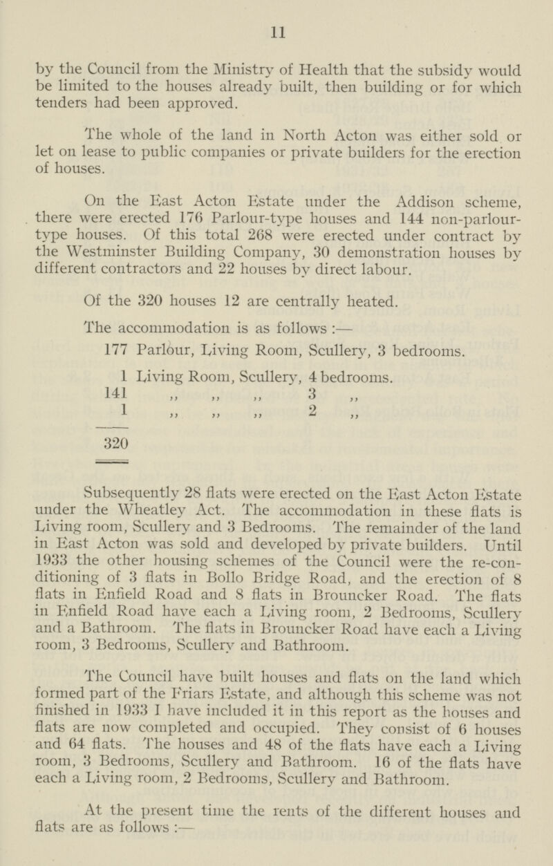 11 by the Council from the Ministry of Health that the subsidy would be limited to the houses already built, then building or for which tenders had been approved. The whole of the land in North Acton was either sold or let on lease to public companies or private builders for the erection of houses. On the East Acton Estate under the Addison scheme, there were erected 176 Parlour-tvpe houses and 144 non-parlour type houses. Of this total 268 were erected under contract by the Westminster Building Company, 30 demonstration houses by different contractors and 22 houses by direct labour. Of the 320 houses 12 are centrally heated. The accommodation is as follows:— 177 Parlour, Living Room, Scullery, 3 bedrooms. 1 Living Room, Scullery, 4 bedrooms. 141 „ „ „ 3„ 1 „ „ „ 2 „ 320 Subsequently 28 flats were erected on the East Acton Estate under the Wheatley Act. The accommodation in these flats is Living room, Scullery and 3 Bedrooms. The remainder of the land in East Acton was sold and developed by private builders. Until 1933 the other housing schemes of the Council were the re-con ditioning of 3 flats in Bollo Bridge Road, and the erection of 8 flats in Enfield Road and 8 flats in Brouncker Road. The flats in Enfield Road have each a Living room, 2 Bedrooms, Scullery and a Bathroom. The flats in Brouncker Road have each a Living room, 3 Bedrooms, Scullery and Bathroom. The Council have built houses and flats on the land which formed part of the Friars Estate, and although this scheme was not finished in 1933 I have included it in this report as the houses and flats are now completed and occupied. They consist of 6 houses and 64 flats. The houses and 48 of the flats have each a Living room, 3 Bedrooms, Scullery and Bathroom. 16 of the flats have each a Living room, 2 Bedrooms, Scullery and Bathroom. At the present time the rents of the different houses and flats are as follows:—