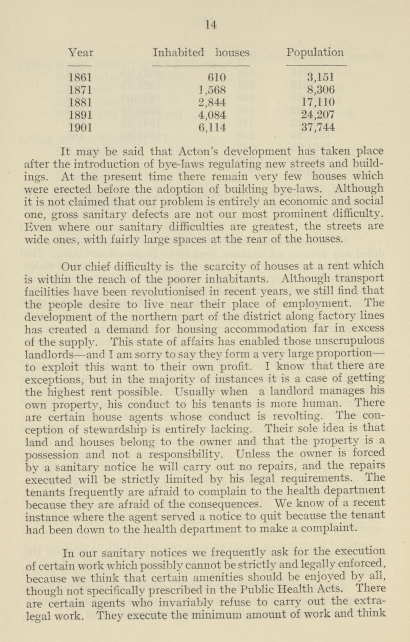 14 Year Inhabited houses Population 1861 610 3,151 1871 1,568 8,306 1881 2,844 17,110 1891 4,084 24,207 1901 6,114 37,744 It may be said that Acton's development has taken place after the introduction of bye-laws regulating new streets and build ings. At the present time there remain very few houses which were erected before the adoption of building bve-laws. Although it is not claimed that our problem is entirely an economic and social one, gross sanitary defects are not our most prominent difficulty. Even where our sanitary difficulties are greatest, the streets are wide ones, with fairly large spaces at the rear of the houses. Our chief difficulty is the scarcity of houses at a rent which is within the reach of the poorer inhabitants. Although transport facilities have been revolutionised in recent years, we still find that the people desire to live near their place of employment. The development of the northern part of the district along factory lines has created a demand for housing accommodation far in excess of the supply. This state of affairs has enabled those unscrupulous landlords—and I am sorry to say they form a very large proportion— to exploit this want to their own profit. I know that there are exceptions, but in the majority of instances it is a case of getting the highest rent possible. Usually when a landlord manages his own property, his conduct to his tenants is more human. There are certain house agents whose conduct is revolting. The con ception of stewardship is entirely lacking. Their sole idea is that land and houses belong to the owner and that the property is a possession and not a responsibility. Unless the owner is forced by a sanitary notice he will carry out no repairs, and the repairs executed will be strictly limited by his legal requirements. The tenants frequently are afraid to complain to the health department because they are afraid of the consequences. We know of a recent instance where the agent served a notice to quit because the tenant had been down to the health department to make a complaint. In our sanitary notices we frequently ask for the execution of certain work which possibly cannot be strictly and legally enforced, because we think that certain amenities should be enjoyed by all, though not specifically prescribed in the Public Health Acts. There are certain agents who invariably refuse to carry out the extra legal work. They execute the minimum amount of work and think