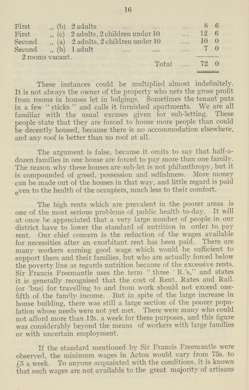 16 First ,, (b) 2 adults 8 6 First ,, (c) 2 adults, 2 children under 10 12 6 Second ,, (a) 2 adults, 2 children under 10 10 0 Second ,, (b) 1 adult 7 0 2 rooms vacant. Total 72 0 These instances could be multiplied almost indefinitely. It is not always the owner of the property who nets the gross profit from rooms in houses let in lodgings. Sometimes the tenant puts in a few  sticks  and calls it furnished apartments. We are all familiar with the usual excuses given for sub-letting. These people state that they are forced to house more people than could be decently housed, because there is no accommodation elsewhere, and any roof is better than no roof at all. The argument is false, because it omits to say that half-a dozen families in one house are forced to pay more than one family. The reason why these houses are sub-let is not philanthropy, but it is compounded of greed, possession and selfishness. More money can be made out of the houses in that way, and little regard is paid even to the health of the occupiers, much less to their comfort. The high rents which are prevalent in the poorer areas is one of the most serious problems of public health to-day. It will at once be appreciated that a very large number of people in our district have to lower the standard of nutrition in order to pay rent. Our chief concern is the reduction of the wages available for necessities after an exorbitant rent has been paid. There are many workers earning good wage which would be sufficient to support them and their families, but who are actually forced below the poverty line as regards nutrition because of the excessive rents. Sir Francis Freemantle uses the term three ' R.'s, and states it is generally recognised that the cost of Rent, Rates and Rail. (or 'bus) for travelling to and from work should not exceed one fifth of the family income. But in spite of the large increase in house building, there was still a large section of the poorer popu lation whose needs were not yet met. There were many who could not afford more than 12s. a week for these purposes, and this figure was considerably beyond the means of workers with large families or with uncertain employment. If the standard mentioned by Sir Francis Freemantle were observed, the minimum wages in Acton would vary from 75s. to £5 a week. To anyone acquainted with the conditions, it is known that such wages are not available to the great majority of artisans