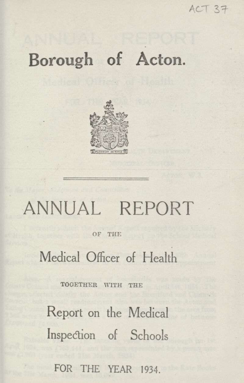 ACT 37 Borough of Acton. ANNUAL REPORT of the Medical Officer of Health together with the Report on the Medical Inspection of Schools FOR THE YEAR 1934.