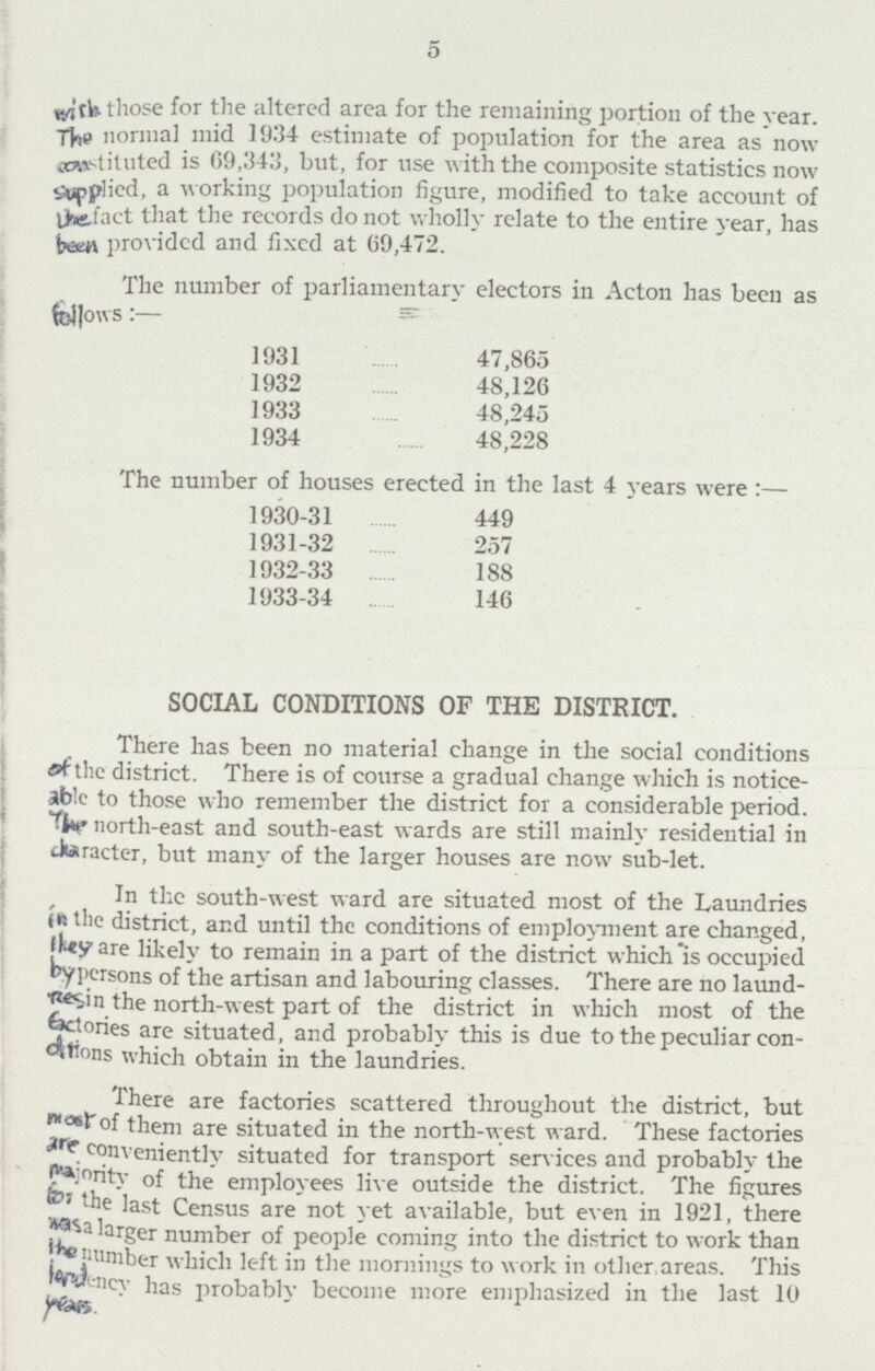 5 with those for the altered area for the remaining portion of the year. the normal mid 1934 estimate of population for the area as now coastituted is 69,343, but, for use with the composite statistics now applied, a working population figure, modified to take account of the fact that the records do not wholly relate to the entire year, has tarn provided and fixed at 09,472. The number of parliamentary electors in Acton has been as fellows 1931 47,865 1932 48,126 1933 48,245 1934 48,228 The number of houses erected in the last 4 years were:— 1930-31 449 1931-32 257 1932-33 188 1933-34 146 SOCIAL CONDITIONS OF THE DISTRICT. There has been no material change in the social conditions of the district. There is of course a gradual change which is notice able to those who remember the district for a considerable period. north-east and south-east wards are still mainly residential in character, but many of the larger houses are now sub-let. In the south-west ward are situated most of the Laundries in the district, and until the conditions of employment are changed, they are likely to remain in a part of the district which is occupied by persons of the artisan and labouring classes. There are no laund Resin the north-west part of the district in which most of the fectories are situated, and probably this is due to the peculiar con ations which obtain in the laundries. There are factories scattered throughout the district, but most of them are situated in the north-west ward. These factories are conveniently situated for transport sen ices and probably the majority of the employees live outside the district. The figures for the last Census are not yet available, but even in 1921, there has a large number of people coming into the district to work than the number which left in the mornings to work in other areas. This fordency has probablv become more emphasized in the last 10 years