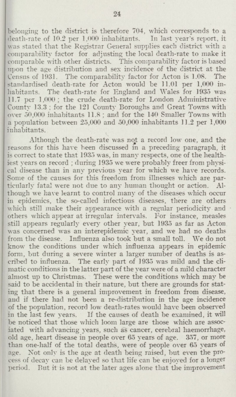 24 belonging to the district is therefore 704, which corresponds to a death-rate of 10.2 per 1,000 inhabitants. In last year's report, it was stated that the Registrar General supplies each district with a comparability factor for adjusting the local death-rate to make it comparable with other districts. This comparability factor is based upon the age distribution and sex incidence of the district at the Census of 1931. The comparability factor for Acton is 1.08. The standardised death-rate for Acton would be 11.01 per 1,000 in habitants. The death-rate for England and Wales for 1935 was 11.7 per 1,000; the crude death-rate for London Administrative County 13.3; for the 121 County Boroughs and Great Towns with over 50,000 inhabitants 11.8; and for the 140 Smaller Towns with a population between 25,000 and 50,000 inhabitants 11.2 per 1,000 inhabitants. Although the death-rate was not a record low one, and the reasons for this have been discussed in a preceding paragraph, it is correct to state that 1935 was, in many respects, one of the health iest years on record; during 1935 we were probably freer from physi cal disease than in any previous year for which we have records. Some of the causes for this freedom from illnesses which are par ticularly fatal were not due to any human thought or action. Al though we have learnt to control many of the diseases which occur in epidemics, the so-called infectious diseases, there are others which still make their appearance with a regular periodicity and others which appear at irregular intervals. For instance, measles still appears regularly even other year, but 1935 as far as Acton was concerned was an interepidemic year, and we had no deaths from the disease. Influenza also took but a small toll. We do not know the conditions under which influenza appears in epidemic form, but during a severe winter a larger number of deaths is as cribed to influenza. The early part of 1935 was mild and the cli matic conditions in the latter part of the year were of a mild character almost up to Christmas. These were the conditions which may be said to be accidental in their nature, but there are grounds for stat ing that there is a general improvement in freedom from disease, and if there had not been a re-distribution in the age incidence of the population, record low death-rates would have been observed in the last few years. If the causes of death be examined, it will be noticed that those which loom large are those which are assoc iated with advancing years, such as cancer, cerebral haemorrhage, old age, heart disease in people over 65 years of age. 357, or more than one-half of the total deaths, were of people over 65 years of age. Not only is the age at death being raised, but even the pro cess of decay can be delayed so that life can be enjoyed for a longer period. But it is not at the later ages alone that the improvement