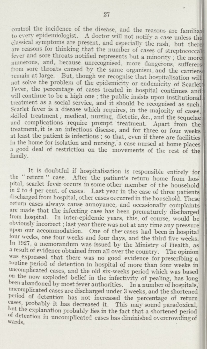 27 control the incidence of the disease, and the reasons are fanmily to every epidemiologist. A doctor will not notify a case unless the classical symptoms are present, and especially the rash, but ther are reasons for thinking that the number of cases of streptococe fever and sore throats notified represents but a minority; the more numerous, and, because unrecognised, more dangerous, sufferer from sore throats caused by the same organism, and the carrier remain at large. But, though we recognise that hospitalisation will not solve the problem of the epidemicity or endemicity of Scarlet Fever, the percentage of cases treated in hospital continues and will continue to be a high one; the public insists upon institutional treatment as a social sen-ice, and it should be recognised as such. Scarlet fever is a disease which requires, in the majority of cases, skilled treatment; medical, nursing, dietetic, &c., and the sequelae and complications require prompt treatment. Apart from the treatment, it is an infectious disease, and for three or four weeks at least the patient is infectious; so that, even if there are facilities in the home for isolation and nursing, a case nursed at home places a good deal of restriction on the movements of the rest of the family. It is doubtful if hospitalisation is responsible entirely for the return case. After the patient's return home from hos pital, scarlet fever occurs in some other member of the household in 2 to 4 per cent. of cases. Last year in the case of three patients discharged from hospital, other cases occurred in the household. These return cases always cause annoyance, and occasionally complaints are made that the infecting case has been prematurely discharged from hospital. In inter-epidemic years, this, of course, would be obviously incorrect; last year there was not at any time any pressure upon our accommodation. One of the cases had been in hospital four weeks, one four weeks and four days, and the third five weeks. In 1927, a memorandum was issued by the Ministry of Health, as a result of evidence obtained from all over the country. The opinion was expressed that there was no good evidence for prescribing a routine period of detention in hospital of more than four weeks in uncomplicated cases, and the old six-weeks period which was based on the now exploded belief in the infectivity of pealing, has long been abandoned by most fever authorities. In a number of hospitals, uncomplicated cases are discharged under 3 weeks, and the shortened period of detention has not increased the percentage of return cases, probably it has decreased it. This may sound paradoxical, but the explanation probably lies in the fact that a shortened period of detention in uncomplicated cases has diminished overcrowding of wards.