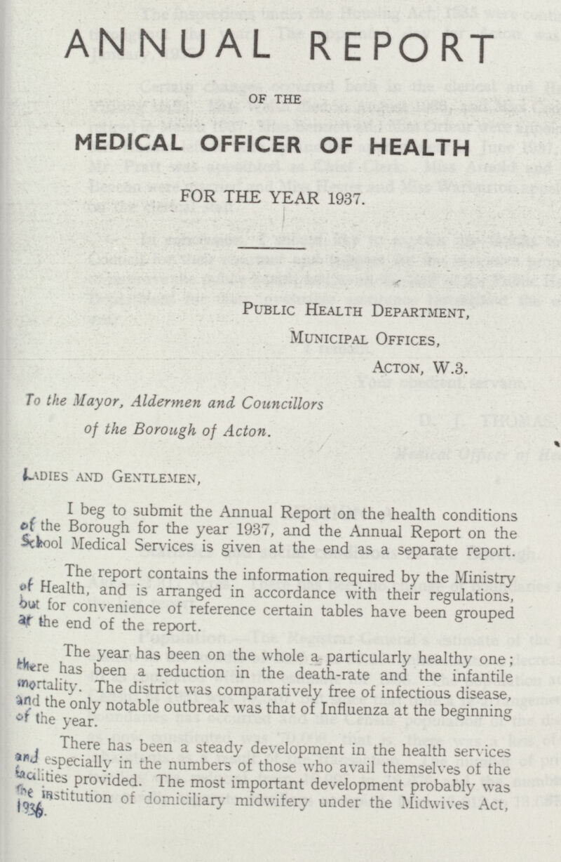 ANNUAL REPORT of the MEDICAL OFFICER OF HEALTH FOR THE YEAR 1937. Public Health Department, Municipal Offices, Acton, W.3. To the Mayor, Aldermen and Councillors of the Borough of Acton. Ladies and Gentlemen, I beg to submit the Annual Report on the health conditions of the Borough for the year 1937, and the Annual Report on the School Medical Services is given at the end as a separate report. The report contains the information required by the Ministry of Health, and is arranged in accordance with their regulations, but for convenience of reference certain tables have been grouped at the end of the report. The year has been on the whole a particularly healthy one; there has been a reduction in the death-rate and the infantile mortality. The district was comparatively free of infectious disease, and the only notable outbreak was that of Influenza at the beginning of the year. There has been a steady development in the health services and especially in the numbers of those who avail themselves of the facilities provided. The most important development probably was the institution of domiciliary midwifery under the Midwives Act, 1936.