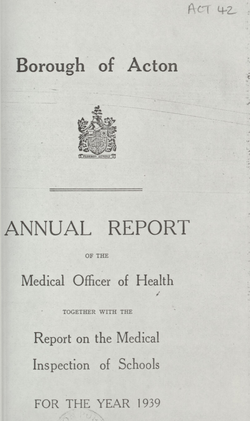 ACT 42 Borough of Acton ANNUAL REPORT of the Medical Officer of Health together with the Report on the Medical Inspection of Schools FOR THE YEAR 1939