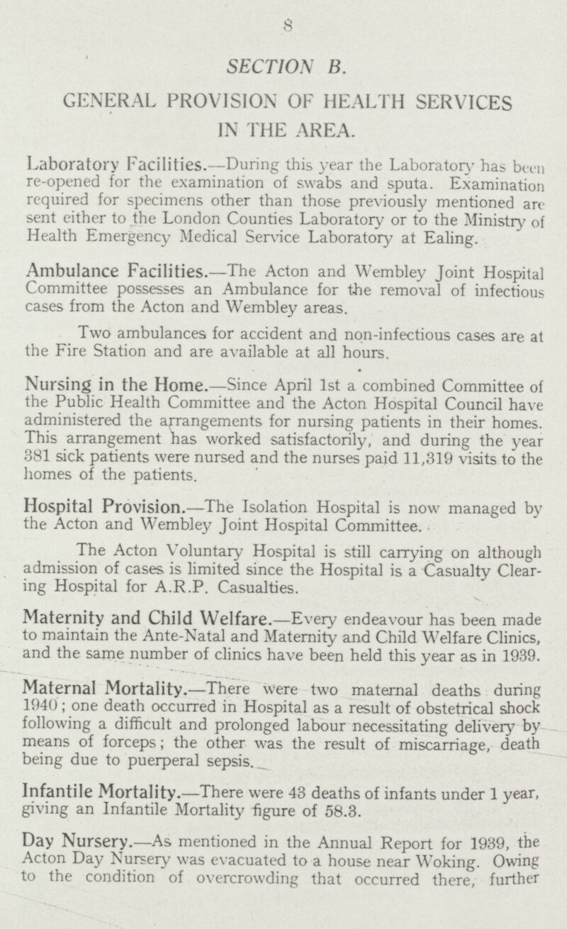 8 SECTION B. GENERAL PROVISION OF HEALTH SERVICES IN THE AREA. Laboratory Facilities.— During this year the Laboratory has been re-opened for the examination of swabs and sputa. Examination required for specimens other than those previously mentioned a ri sent either to the London Counties Laboratory or to the Ministry of Health Emergency Medical Service Laboratory at Ealing. Ambulance Facilities.— The Acton and Wembley Joint Hospital Committee possesses an Ambulance for the removal of infectious cases from the Acton and Wembley areas. Two ambulances for accident and non-infectious cases are at the Fire Station and are available at all hours. Nursing in the Home.— Since April 1st a combined Committee of the Public Health Committee and the Acton Hospital Council have administered the arrangements for nursing patients in their homes. This arrangement has worked satisfactorily, and during the year 381 sick patients were nursed and the nurses paid 11,319 visits to the homes of the patients. Hospital Provision.— The Isolation Hospital is now managed by the Acton and Wembley Joint Hospital Committee. The Acton Voluntary Hospital is still carrying on although admission of cases is limited since the Hospital is a Casualty Clear ing Hospital for A.R.P. Casualties. Maternity and Child Welfare.— Every endeavour has been made to maintain the Ante-Natal and Maternity and Child Welfare Clinics, and the same number of clinics have been held this year as in 1939. Maternal Mortality.— There were two maternal deaths during 1940; one death occurred in Hospital as a result of obstetrical shock following a difficult and prolonged labour necessitating delivery by means of forceps; the other was the result of miscarriage, death being due to puerperal sepsis. Infantile Mortality.— There were 43 deaths of infants under 1 year, giving an Infantile Mortality figure of 58.3. Day Nursery.— As mentioned in the Annual Report for 1939, the Acton Day Nursery was evacuated to a house near Woking. Owing to the condition of overcrowding that occurred there, further