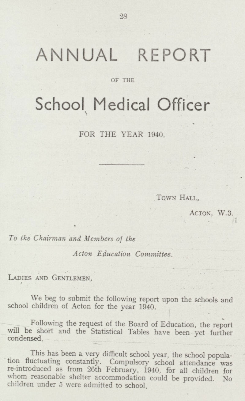 28 ANNUAL REPORT of the School Medical Officer FOR THE YEAR 1940. Town Hall, Acton, W.3. To the Chairman and Members of the Acton Education Committee. Ladies and Gentlemen, We beg to submit the following report upon the schools and school children of Acton for the year 1940. Following the request of the Board of Education, the report will be short and the Statistical Tables have been yet further condensed. This has been a very difficult school year, the school popula tion fluctuating constantly. Compulsory school attendance was re-introduced as from 26th February, 1940, for all children for whom reasonable shelter accommodation could be provided. No children under 5 were admitted to school.