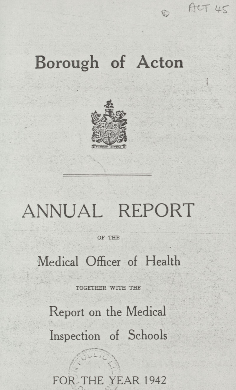 ACT 45 Borough of Acton ANNUAL REPORT of the Medical Officer of Health together with the Report on the Medical Inspection of Schools FOR THE YEAR 1942