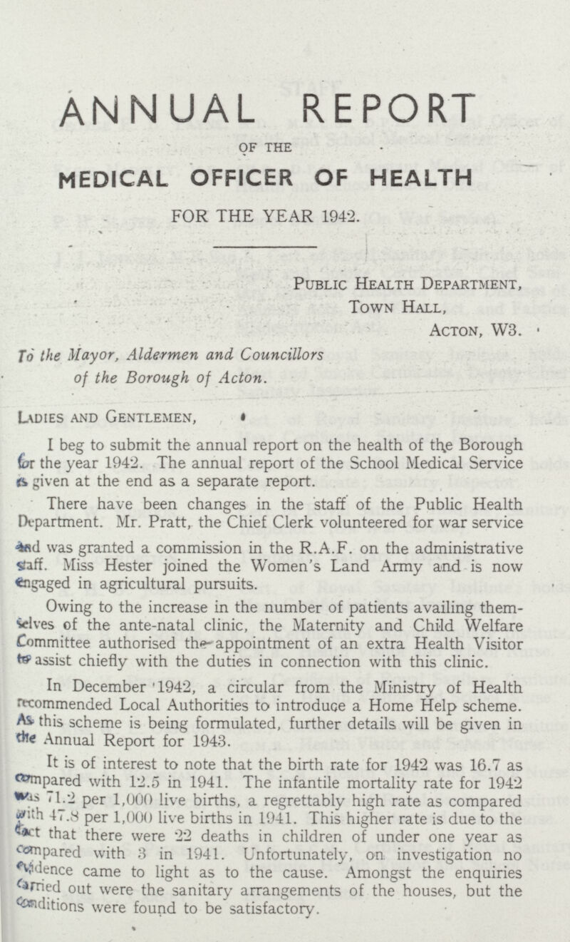 ANNUAL REPORT of the MEDICAL OFFICER OF HEALTH FOR THE YEAR 1942. Public Health Department, Town Hall, Acton, W3. To the Mayor, Aldermen and Councillors of the Borough of Acton. Ladies and Gentlemen, I beg to submit the annual report on the health of the Borough (or the year 1942. The annual report of the School Medical Service is given at the end as a separate report. There have been changes in the staff of the Public Health Department. Mr. Pratt, the Chief Clerk volunteered for war service and was granted a commission in the R.A.F. on the administrative staff. Miss Hester joined the Women's Land Army and is now engaged in agricultural pursuits. Owing to the increase in the number of patients availing them selves of the ante-natal clinic, the Maternity and Child Welfare Committee authorised the appointment of an extra Health Visitor to assist chiefly with the duties in connection with this clinic. In December 1942, a circular from the Ministry of Health recommended Local Authorities to introduce a Home Help scheme. As this scheme is being formulated, further details will be given in the Annual Report for 1943. It is of interest to note that the birth rate for 1942 was 16.7 as compared with 12.5 in 1941. The infantile mortality rate for 1942 was 71.2 per 1,000 live births, a regrettably high rate as compared with 47.8 per 1,000 live births in 1941. This higher rate is due to the fact that there were 22 deaths in children of under one year as compared with 3 in 1941. Unfortunately, on investigation no evidence came to light as to the cause. Amongst the enquiries carried out were the sanitary arrangements of the houses, but the conditions were found to be satisfactory.