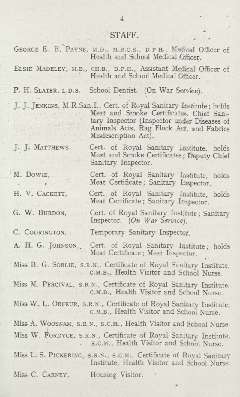 4 STAFF. George E. B. Payne, m.d., m.r.c.s., d.p.h., Medical Officer of Health and School Medical Officer. Elsie Madeley, m.b., ch.b., d.p.h., Assistant Medical Officer of Health and School Medical Officer. P. H. Slater, l.d.s. School Dentist. (On War Service). J. J. Jenkins, M.R.San.I., Cert. of Royal Sanitary institute; holds Meat and Smoke Certificate, Chief Sani tary Inspector (Inspector under Diseases of Animals Acts, Rag Flock Act, and Fabrics Misdescription Act). J. J. Matthews, Cert. of Royal Sanitary Institute, holds Meat and Smoke Certificates; Deputy Chief Sanitary Inspector. M. Dowie, Cert. of Royal Sanitary Institute, holds Meat Certificate; Sanitary Inspector. H. V. Cackett, Cert. of Royal Sanitary Institute, holds Meat Certificate; Sanitary Inspector. G. W. Burdon, Cert. of Royal Sanitary Institute; Sanitary Inspector. (On War Service), C. Codrington, Temporary Sanitary Inspector, A. H. G. Johnson,. Cert. of Royal Sanitary Institute; holds Meat Certificate; Meat Inspector, Miss B. G. Sorlie, s.r.n., Certificate of Royal Sanitary Institute, c.m.b., Health Visitor and School Nurse. Miss M. Percival, s.r.n., Certificate of Royal Sanitary Institute, c.m.b., Health Visitor and School Nurse. Miss W. L. Orfeur, s.r.n., Certificate of Royal Sanitary Institute, c.m.b., Health Visitor and School Nurse. Miss A. Woosnam, s.r.n., s.c.m., Health Visitor and School Nurse. Miss W. Fordyce, s.r.n., Certificate of Royal Sanitary Institute, s.c.m., Health Visitor and School Nurse. Miss L. S. Pickering, s.r.n., s.c.m., Certificate of Royal Sanitary Institute, Health Visitor and School Nurse. Miss C. Carney, Housing Visitor.