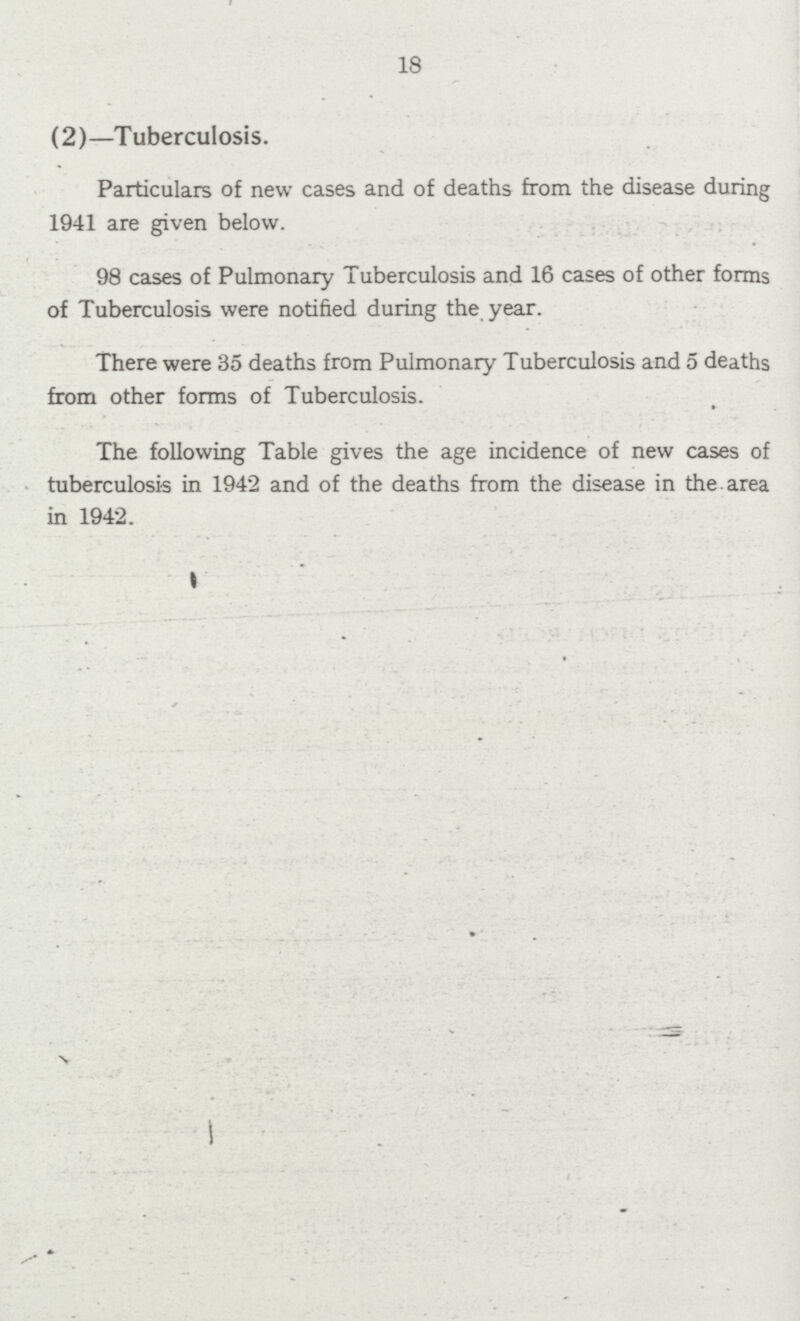 18 (2)—Tuberculosis. Particulars of new cases and of deaths from the disease during 1941 are given below. 98 cases of Pulmonary Tuberculosis and 16 cases of other forms of Tuberculosis were notified during the year. There were 35 deaths from Pulmonary Tuberculosis and 5 deaths from other forms of Tuberculosis. The following Table gives the age incidence of new cases of tuberculosis in 1942 and of the deaths from the disease in the area in 1942.