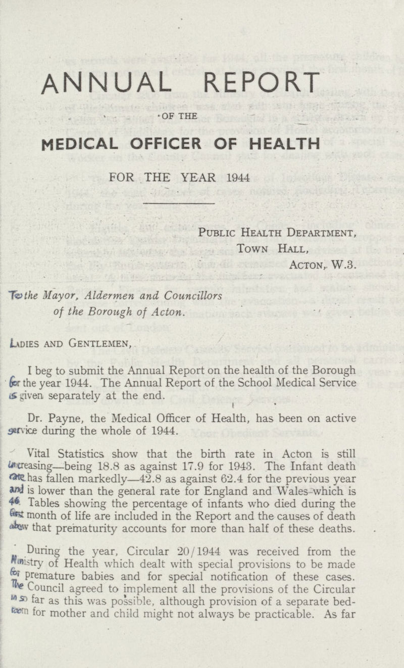 annual report of the MEDICAL OFFICER OF HEALTH FOR THE YEAR 1944 Public Health Department, Town Hall, Acton,. W.3. To the Mayor, Aldermen and Councillors of the Borough of Acton. Ladies and Gentlemen, I eg to submit the Annual Report on the health of the Borough for the year 1944. The Annual Report of the School Medical Service is given separately at the end. Dr. Payne, the Medical Officer of Health, has been on active service during the whole of 1944. Vital Statistics show that the birth rate in Acton is still uncreasing— being 18.8 as against 17.9 for 1943. The Infant death rate has fallen markedly—42.8 as against 62.4 for the previous year and is lower than the general rate for England and Wales-which is 46 Tables showing the percentage of infants who died during the first month of life are included in the Report and the causes of death above that prematurity accounts for more than half of these deaths. During the year, Circular 20/1944 was received from the ministry of Health which dealt with special provisions to be made for premature babies and for special notification of these cases. The Council agreed to implement all the provisions of the Circular in so far as this was possible, although provision of a separate bed- room for mother and child might not always be practicable. As far