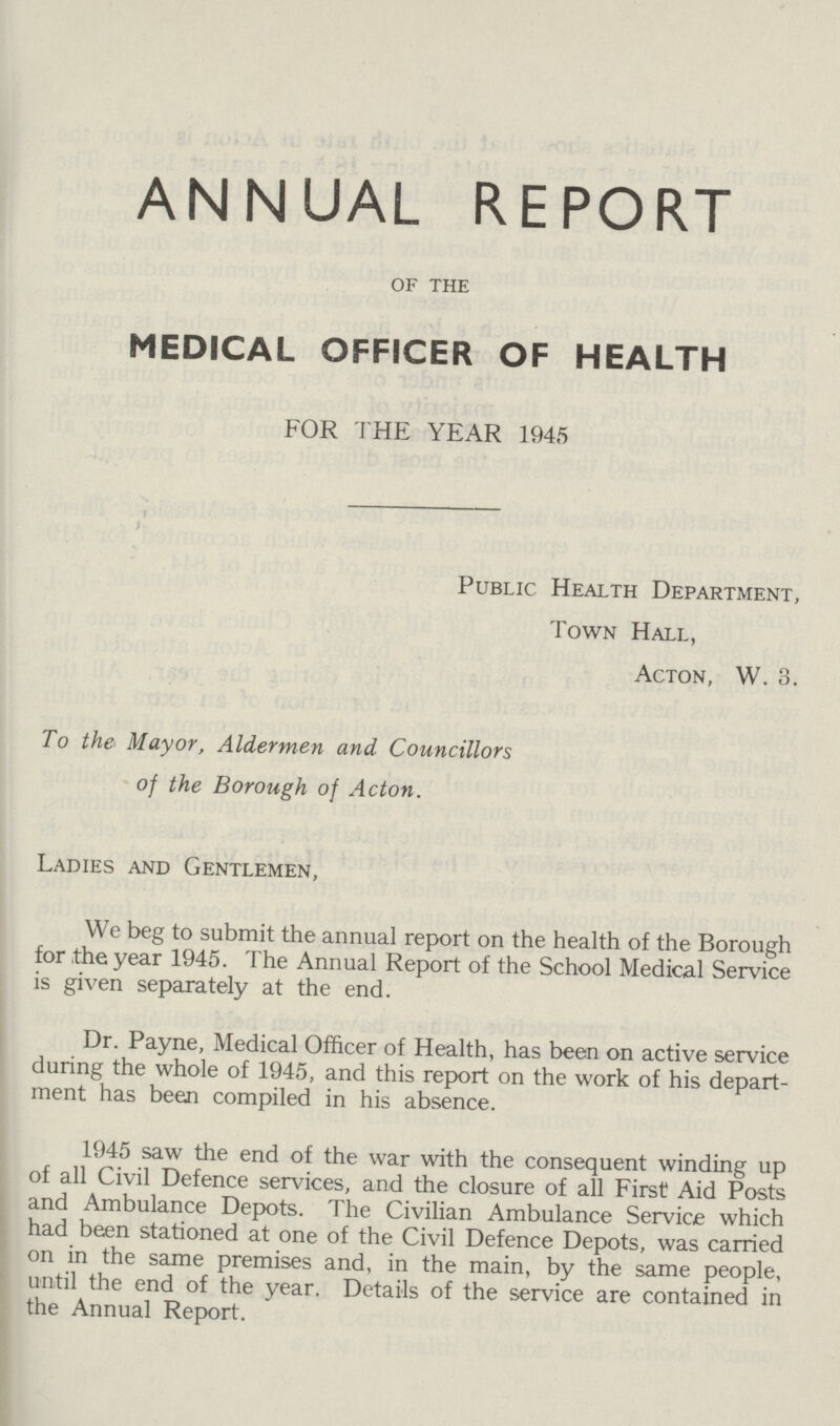 ANNUAL REPORT of the MEDICAL OFFICER OF HEALTH FOR THE YEAR 1945 Public Health Department, Town Hall, Acton, W. 3. To the Mayor, Aldermen and Councillors of the Borough of Acton. Ladies and Gentlemen, We beg to submit the annual report on the health of the Borough for the year 1945. The Annual Report of the School Medical Service is given separately at the end. Dr. Payne, Medical Officer of Health, has been on active service during the whole of 1945, and this report on the work of his depart ment has been compiled in his absence. 1945 saw the end of the war with the consequent winding up of all Civil Defence services, and the closure of all First Aid Posts and Ambulance Depots. The Civilian Ambulance Service which had been stationed at one of the Civil Defence Depots, was carried on in the same premises and, in the main, by the same people, until the end of the year. Details of the service are contained in the Annual Report.