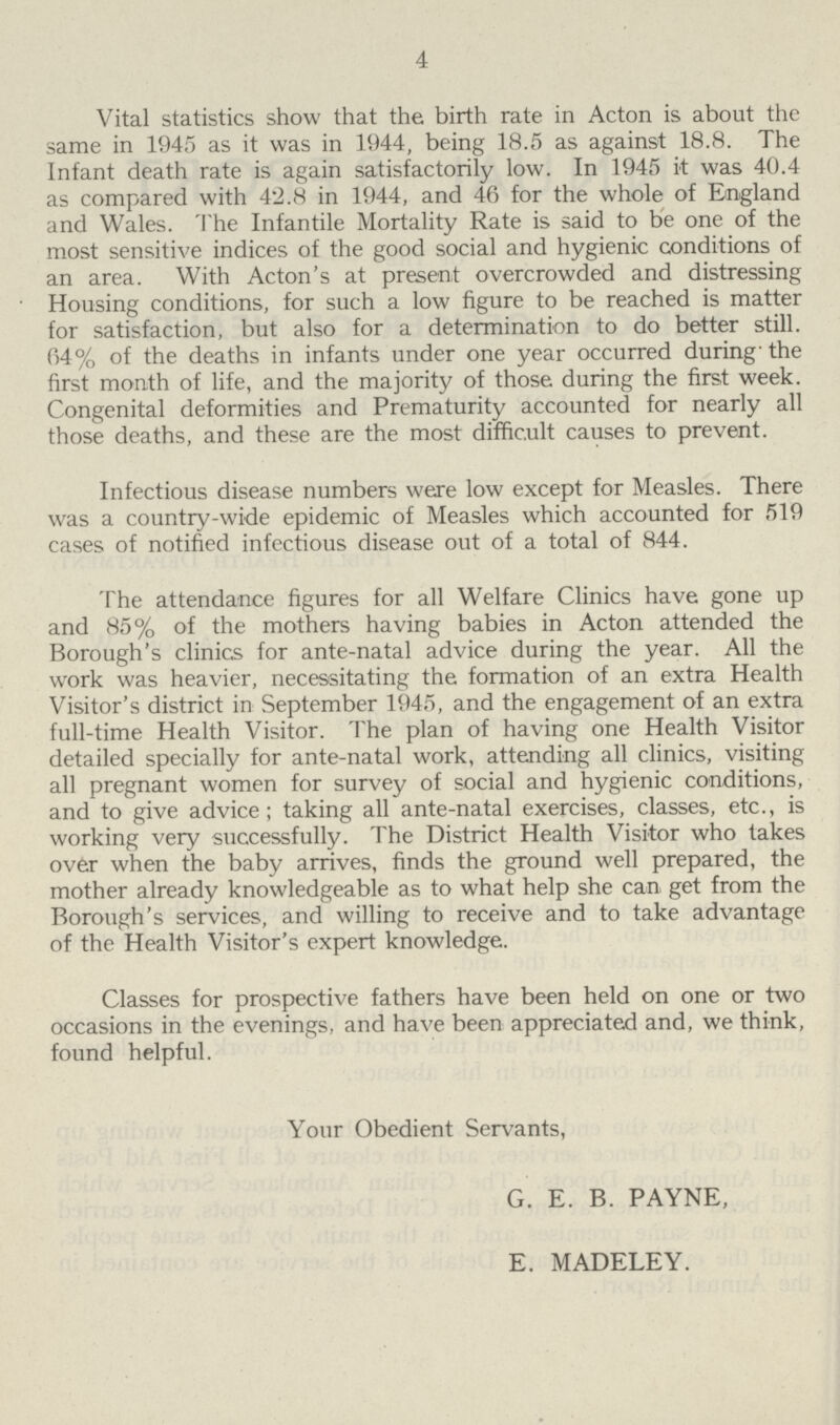 4 Vital statistics show that the birth rate in Acton is about the same in 1945 as it was in 1944, being 18.5 as against 18.8. The Infant death rate is again satisfactorily low. In 1945 it was 40.4 as compared with 42.8 in 1944, and 46 for the whole of England and Wales. The Infantile Mortality Rate is said to be one of the most sensitive indices of the good social and hygienic conditions of an area. With Acton's at present overcrowded and distressing Housing conditions, for such a low figure to be reached is matter for satisfaction, but also for a determination to do better still. 64% of the deaths in infants under one year occurred during' the first month of life, and the majority of those during the first week. Congenital deformities and Prematurity accounted for nearly all those deaths, and these are the most difficult causes to prevent. Infectious disease numbers were low except for Measles. There was a country-wide epidemic of Measles which accounted for 519 cases of notified infectious disease out of a total of 844. The attendance figures for all Welfare Clinics have gone up and 85% of the mothers having babies in Acton attended the Borough's clinics for ante-natal advice during the year. All the work was heavier, necessitating the formation of an extra Health Visitor's district in September 1945, and the engagement of an extra full-time Health Visitor. The plan of having one Health Visitor detailed specially for ante-natal work, attending all clinics, visiting all pregnant women for survey of social and hygienic conditions, and to give advice; taking all ante-natal exercises, classes, etc., is working very successfully. The District Health Visitor who takes over when the baby arrives, finds the ground well prepared, the mother already knowledgeable as to what help she can get from the Borough's services, and willing to receive and to take advantage of the Health Visitor's expert knowledge. Classes for prospective fathers have been held on one or two occasions in the evenings, and have been appreciated and, we think, found helpful. Your Obedient Servants, G. E. B. PAYNE, E. MADELEY.