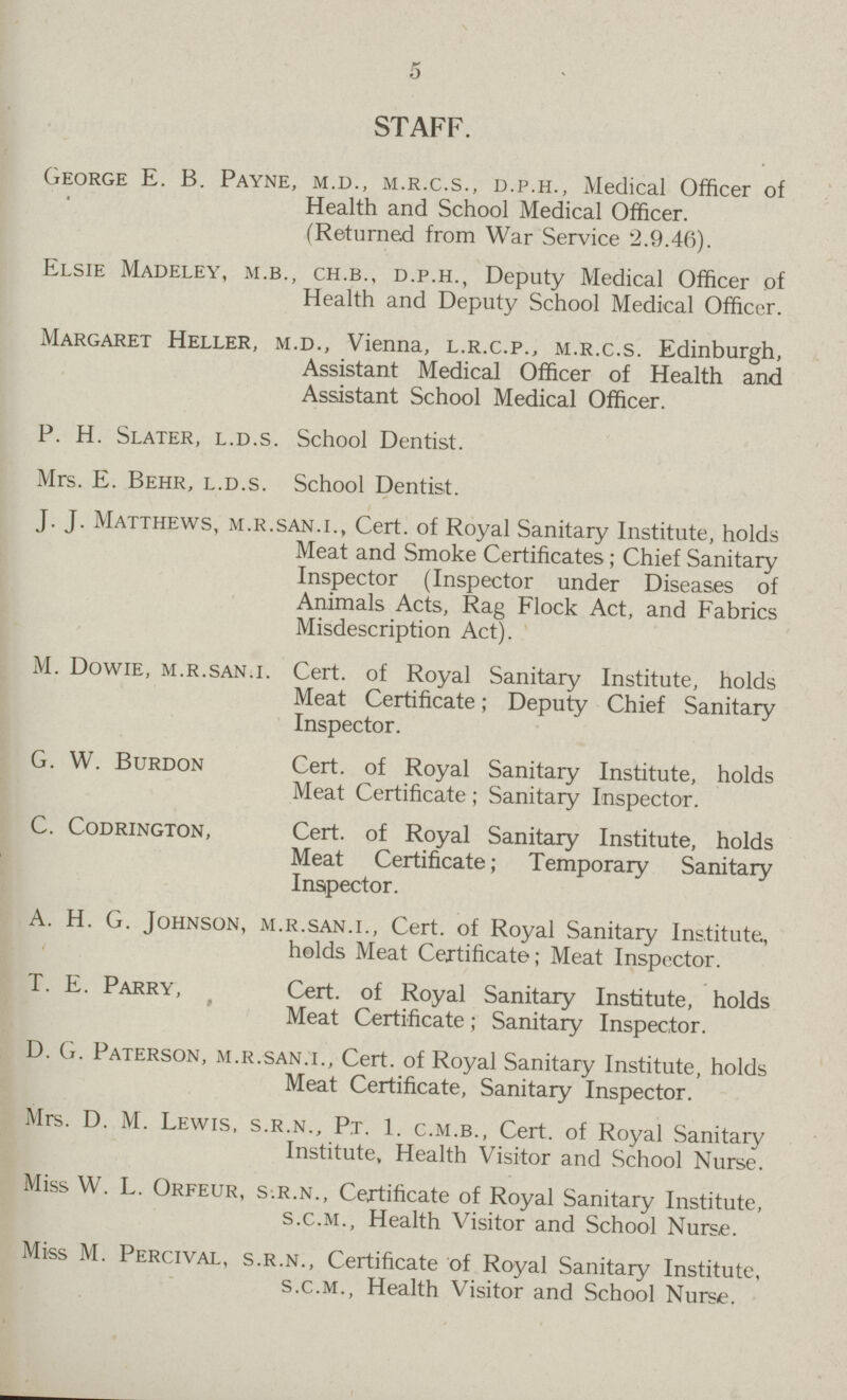 5 STAFF. George E. B. Payne, m.d., m.r.c.s., d.p.h., Medical Officer of Health and School Medical Officer. (Returned from War Service 2.9.46). Elsie Madeley, m.b., ch.b., d.p.h., Deputy Medical Officer of Health and Deputy School Medical Officer. Margaret Heller, m.d., Vienna, l.r.c.p., m.r.c.s. Edinburgh, Assistant Medical Officer of Health and Assistant School Medical Officer. P. H. Slater, l.d.s. School Dentist. Mrs. E. Behr, l.d.s. School Dentist. J. J. Matthews, m.r.san.i., Cert. of Royal Sanitary Institute, holds Meat and Smoke Certificates; Chief Sanitary Inspector (Inspector under Diseases of Animals Acts, Rag Flock Act, and Fabrics Misdescription Act). M. Dowie, m.r.san.i. Cert. of Royal Sanitary Institute, holds Meat Certificate; Deputy Chief Sanitary Inspector. G. W. Burdon Cert. of Royal Sanitary Institute, holds Meat Certificate; Sanitary Inspector. C. Codrington, Cert, of Royal Sanitary Institute, holds Meat Certificate; Temporary Sanitary Inspector. A. H. G. Johnson, m.r.san.i., Cert. of Royal Sanitary Institute, holds Meat Certificate; Meat Inspector. T. E. Parry, Cert. of Royal Sanitary Institute, holds Meat Certificate; Sanitary Inspector. D. G. Paterson, m.r.san.i.. Cert. of Royal Sanitary Institute, holds Meat Certificate, Sanitary Inspector. Mrs. D. M. Lewis, s.r.n., P.t. 1. c.m.b., Cert. of Royal Sanitary Institute, Health Visitor and School Nurse. Miss W. L. Orfeur, s.r.n., Certificate of Royal Sanitary Institute, s.c.m., Health Visitor and School Nurse. Miss M. Percival, s.r.n., Certificate of Royal Sanitary Institute, s.c.m., Health Visitor and School Nurse.