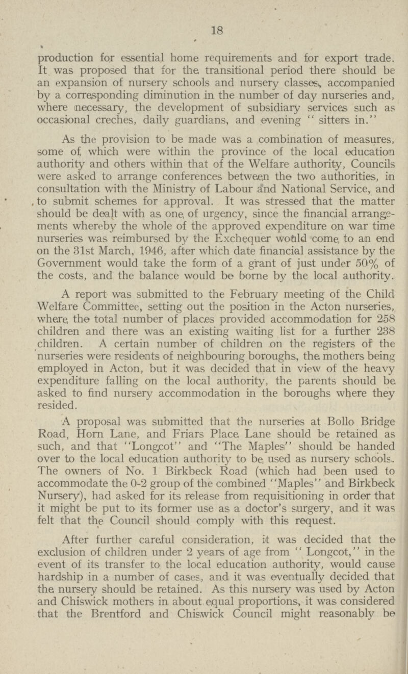 18 production for essential home requirements and for export trade. It was proposed that for the transitional period there should be an expansion of nursery schools and nursery classes., accompanied by a corresponding diminution in the number of day nurseries and, where necessary, the development of subsidiary services such as occasional creches, daily guardians, and evening sitters in. As the provision to be made was a combination of measures, some of which were within the province of the local education authority and others within that of the Welfare authority, Councils were asked to arrange conferences between the two authorities, in consultation with the Ministry of Labour a'nd National Service, and to submit schemes for approval. It was stressed that the matter should be dealt with as one, of urgency, since the financial arrange ments whereby the whole of the approved expenditure on war time nurseries was reimbursed by the Exchequer would come, to an end on the 31st March, 1946, after which date financial assistance by the Government would take the form of a grant of just under 50% of the costs, and the balance would be borne by the local authority. A report was submitted to the February meeting of the Child Welfare Committee, setting out the position in the Acton nurseries, where the total number of places provided accommodation for 258 children and there was an existing waiting list for a further 238 children. A certain number of children on the registers of the nurseries were residents of neighbouring boroughs, the mothers being employed in Acton, but it was decided that in view of the heavy expenditure falling on the local authority, the parents should be asked to find nursery accommodation in the boroughs where they resided. A proposal was submitted that the nurseries at Bollo Bridge Road, Horn Lane, and Friars Place Lane should be retained as such, and that Longcot and The Maples should be handed over to the local education authority to be, used as nursery schools. The owners of No. 1 Birkbeck Road (which had been used to accommodate the 0-2 group of the combined Maples and Birkbeck Nursery), had asked for its release from requisitioning in order that it might be put to its former use as a doctor's surgery, and it was felt that the Council should comply with this request. After further careful consideration, it was decided that the exclusion of children under 2 years of age from Longcot, in the event of its transfer to the local education authority, would cause hardship in a number of cases, and it was eventually decided that the nursery should be retained. As this nursery was used by Acton and Chiswick mothers in about equal proportions, it was considered that the Brentford and Chiswick Council might reasonably be