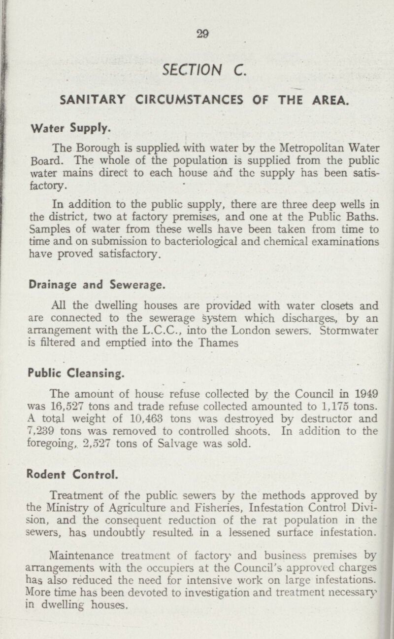 29 SECTION C. SANITARY CIRCUMSTANCES OF THE AREA. Water Supply. The Borough is supplied with water by the Metropolitan Water Board. The whole of the population is supplied from the public water mains direct to each house and the supply has been satis factory. In addition to the public supply, there are three deep wells in the district, two at factory premises, and one at the Public Baths. Samples of water from these wells have been taken from time to time and on submission to bacteriological and chemical examinations have proved satisfactory. Drainage and Sewerage. All the dwelling houses are provided with water closets and are connected to the sewerage system which discharges,, by an arrangement with the L.C.C., into the London sewers. Stormwater is filtered and emptied into the Thames Public Cleansing. The amount of house refuse collected by the Council in 1949 was 16,527 tons and trade refuse collected amounted to 1,175 tons. A total weight of 10,463 tons was destroyed by destructor and 7,239 tons was removed to controlled shoots. In addition to the foregoing, 2,527 tons of Salvage was sold. Rodent Control. Treatment of the public sewers by the methods approved by the Ministry of Agriculture and Fisheries, Infestation Control Divi sion, and the consequent reduction of the rat population in the sewers, has undoubtly resulted in a lessened surface infestation. Maintenance treatment of factory and business premises by arrangements with the occupiers at the Council's approved charges has also reduced the need for intensive work on large infestations. More time has been devoted to investigation and treatment necessary in dwelling houses.