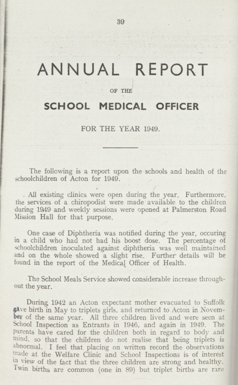 39 ANNUAL REPORT OF THE SCHOOL MEDICAL OFFICER FOR THE YEAR 1949. The following is a report upon the schools and health of the schoolchildren of Acton for 1949. All existing clinics were open during the year. Furthermore, the services of a chiropodist were made available to the children during 1949 and weekly sessions were opened at Palmerston Road Mission Hall for that purpose. One case of Diphtheria was notified during the year, occuring in a child who had not had his boost dose. The percentage of schoolchildren inoculated against diphtheria was well maintained and on the whole showed a slight rise. Further details will be found in the report of the Medical Officer of Health. The School Meals Service showed considerable increase through out the year. During 1942 an Acton expectant mother evacuated to Suffolk gave birth in May to triplets girls, and returned to Acton in Novem ber of the same year. All three children lived and were seen at School Inspection as Entrants in 1946, and again in 1949. The parents have cared for the children both in regard to body and mind, so that the children do not realise that being triplets is abnormal. I feel that placing on written record the observations made at the Welfare Clinic and School Inspections is of interest in view of the fact that the three children are strong and healthy. Twin births are common (one in 89) but triplet births are rare