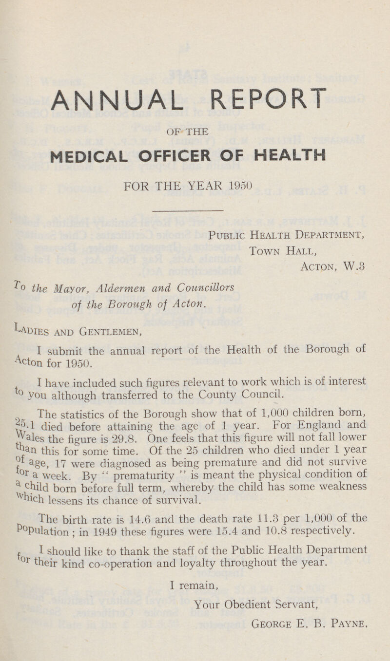 ANNUAL REPORT OF THE MEDICAL OFFICER OF HEALTH FOR THE YEAR 1950 Public Health Department, Town Hall, Acton, W.3 To the Mayor, Aldermen and Councillors of the Borough of Acton. Ladies and Gentlemen, I submit the annual report of the Health of the Borough of Acton for 1950. I have included such figures relevant to work which is of interest to you although transferred to the County Council. The statistics of the Borough show that of 1,000 children born, 25.1died before attaining the age of 1 year. For England and wales the figure is '29.8. One feels that this figure will not fall lower than this for some time. Of the 25 children who died under 1 year of age, 17 were diagnosed as being premature and did not survive for a week. By  prematurity  is meant the physical condition of a child born before full term, whereby the child has some weakness which lessens its chance of survival. The birth rate is 14.6 and the death rate 11.3 per 1,000 of the Population ; in 1949 these figures were 15.4 and 10.8 respectively. I should like to thank the staff of the Public Health Department for their kind co-operation and loyalty throughout the year. I remain, Your Obedient Servant, George E, B. Payne.