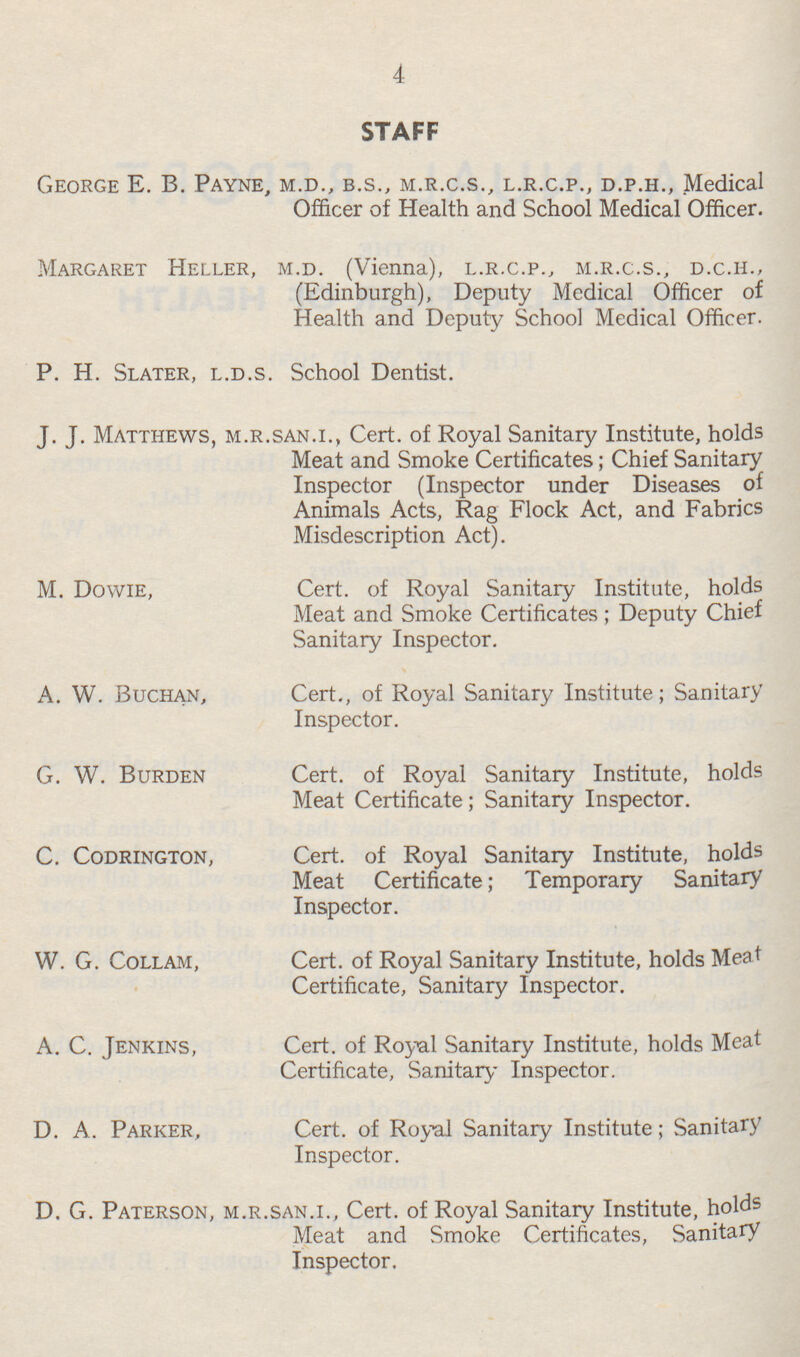 4 STAFF George E. B. Payne, M.D., B.S., M.R.C.S., L.R.C.P., D.P.H., Medical Officer of Health and School Medical Officer. Margaret Heller, M.D. (Vienna), L.R.C.P., M.R.C.S., D.C.H., (Edinburgh), Deputy Medical Officer of Health and Deputy School Medical Officer. P. H. Slater, L.D.S. School Dentist. J.J. Matthews, M.R.SAN.I., Cert. of Royal Sanitary Institute, holds Meat and Smoke Certificates; Chief Sanitary Inspector (Inspector under Diseases of Animals Acts, Rag Flock Act, and Fabrics Misdescription Act). M. Dowie, Cert. of Royal Sanitary Institute, holds Meat and Smoke Certificates ; Deputy Chief Sanitary Inspector. A. W. Buchan, Cert., of Royal Sanitary Institute; Sanitary Inspector. G. W. Burden Cert. of Royal Sanitary Institute, holds Meat Certificate; Sanitary Inspector. C. Codrington, Cert. of Royal Sanitary Institute, holds Meat Certificate; Temporary Sanitary Inspector. W. G. Collam, Cert. of Royal Sanitary Institute, holds Meat Certificate, Sanitary Inspector. A. C. Jenkins, Cert. of Royal Sanitary Institute, holds Meat Certificate, Sanitary Inspector. D. A. Parker, Cert. of Royal Sanitary Institute; Sanitary Inspector. D. G. Paterson, M.R.SAN.I., Cert. of Royal Sanitary Institute, holds Meat and Smoke Certificates, Sanitary Inspector,