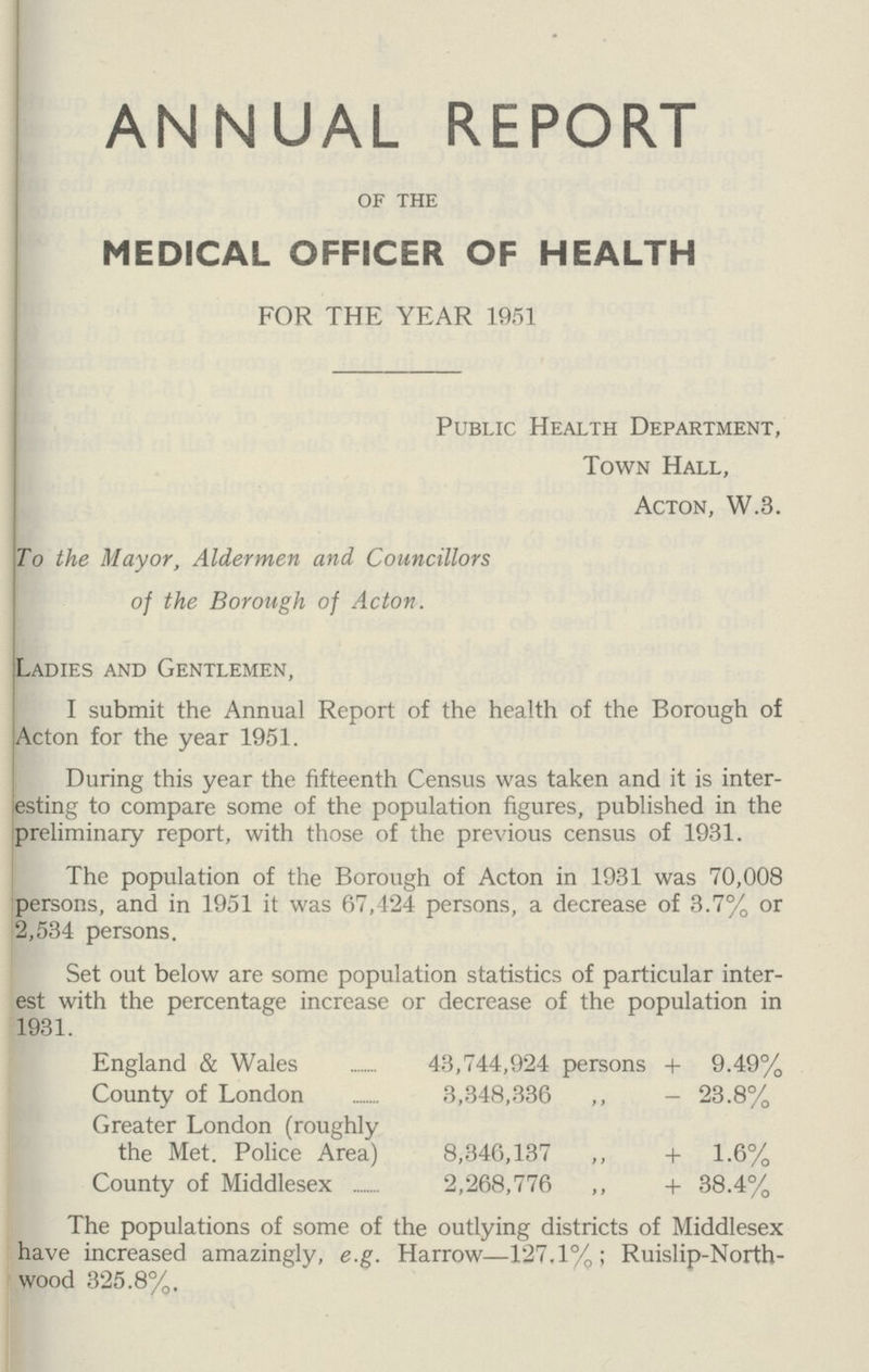 ANNUAL REPORT of the MEDICAL OFFICER OF HEALTH FOR THE YEAR 1951 Public Health Department, Town Hall, Acton, W.3. To the Mayor, Aldermen and Councillors of the Borough of Acton. Ladies and Gentlemen, I submit the Annual Report of the health of the Borough of Acton for the year 1951. During this year the fifteenth Census was taken and it is inter esting to compare some of the population figures, published in the preliminary report, with those of the previous census of 1931. The population of the Borough of Acton in 1931 was 70,008 persons, and in 1951 it was 67,424 persons, a decrease of 3.7% or 2,534 persons. Set out below are some population statistics of particular inter est with the percentage increase or decrease of the population in 1931. England & Wales 43,744,924 persons + 9.49% County of London 3,348,336 ,, - 23.8% Greater London (roughly the Met. Police Area) 8,346,137 ,, + 1.6% County of Middlesex 2,268,776 ,, + 38.4% The populations of some of the outlying districts of Middlesex have increased amazingly, e.g. Harrow—127.1%; Ruislip-North wood 325.8%.