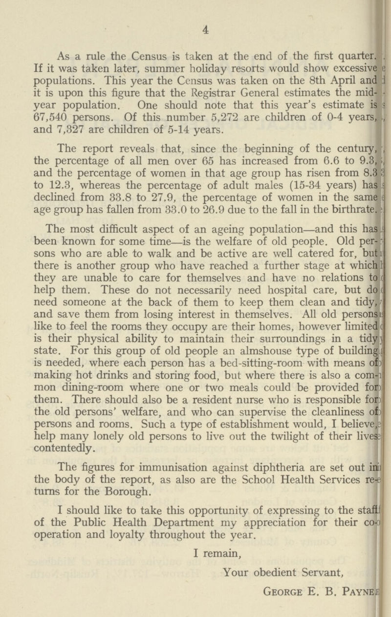4 As a rule the Census is taken at the end of the first quarter. If it was taken later, summer holiday resorts would show excessive populations. This year the Census was taken on the 8th April and it is upon this figure that the Registrar General estimates the mid- year population. One should note that this year's estimate is 67,540 persons. Of this number 5,272 are children of 0-4 years, and 7,327 are children of 5-14 years. The report reveals that, since the beginning of the century, the percentage of all men over 65 has increased from 6.6 to 9.3, and the percentage of women in that age group has risen from 8.3 to 12.3, whereas the percentage of adult males (15-34 years) has declined from 33.8 to 27,9, the percentage of women in the same: age group has fallen from 33.0 to 26.9 due to the fall in the birthrate. The most difficult aspect of an ageing population—and this has been known for some time—is the welfare of old people. Old per sons who are able to walk and be active are well catered for, but there is another group who have reached a further stage at which they are unable to care for themselves and have no relations to help them. These do not necessarily need hospital care, but do need someone at the back of them to keep them clean and tidy, and save them from losing interest in themselves. All old persons like to feel the rooms they occupy are their homes, however limited is their physical ability to maintain their surroundings in a tidy state. For this group of old people an almshouse type of building is needed, where each person has a bed-sitting-room with means of making hot drinks and storing food, but where there is also a com mon dining-room where one or two meals could be provided for them. There should also be a resident nurse who is responsible for the old persons' welfare, and who can supervise the cleanliness of persons and rooms. Such a type of establishment would, I believe, help many lonely old persons to live out the twilight of their lives contentedly. The figures for immunisation against diphtheria are set out in the body of the report, as also are the School Health Services re turns for the Borough. I should like to take this opportunity of expressing to the staf of the Public Health Department my appreciation for their co operation and loyalty throughout the year. I remain, Your obedient Servant, George E. B. Payne