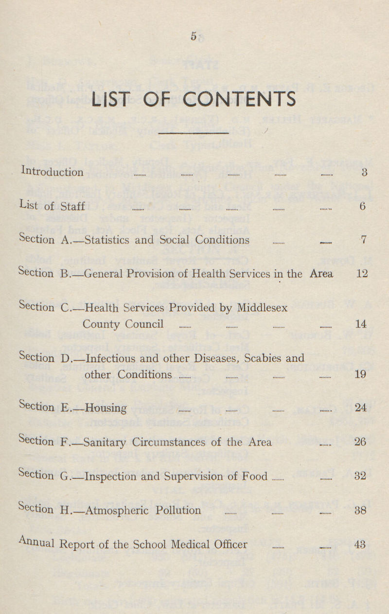 5 LIST OF CONTENTS Introduction 3 List of Staff 6 Section A.—Statistics and Social Conditions 7 Section B.—General Provision of Health Services in the Area 12 Section C.—Health Services Provided by Middlesex County Council 14 Section D.—Infectious and other Diseases, Scabies and other Conditions 19 Section E.—Housing 24 Section F.—Sanitary Circumstances of the Area 26 Section G.—Inspection and Supervision of Food 32 Section H.—Atmospheric Pollution 38 Annual Report of the School Medical Officer 43