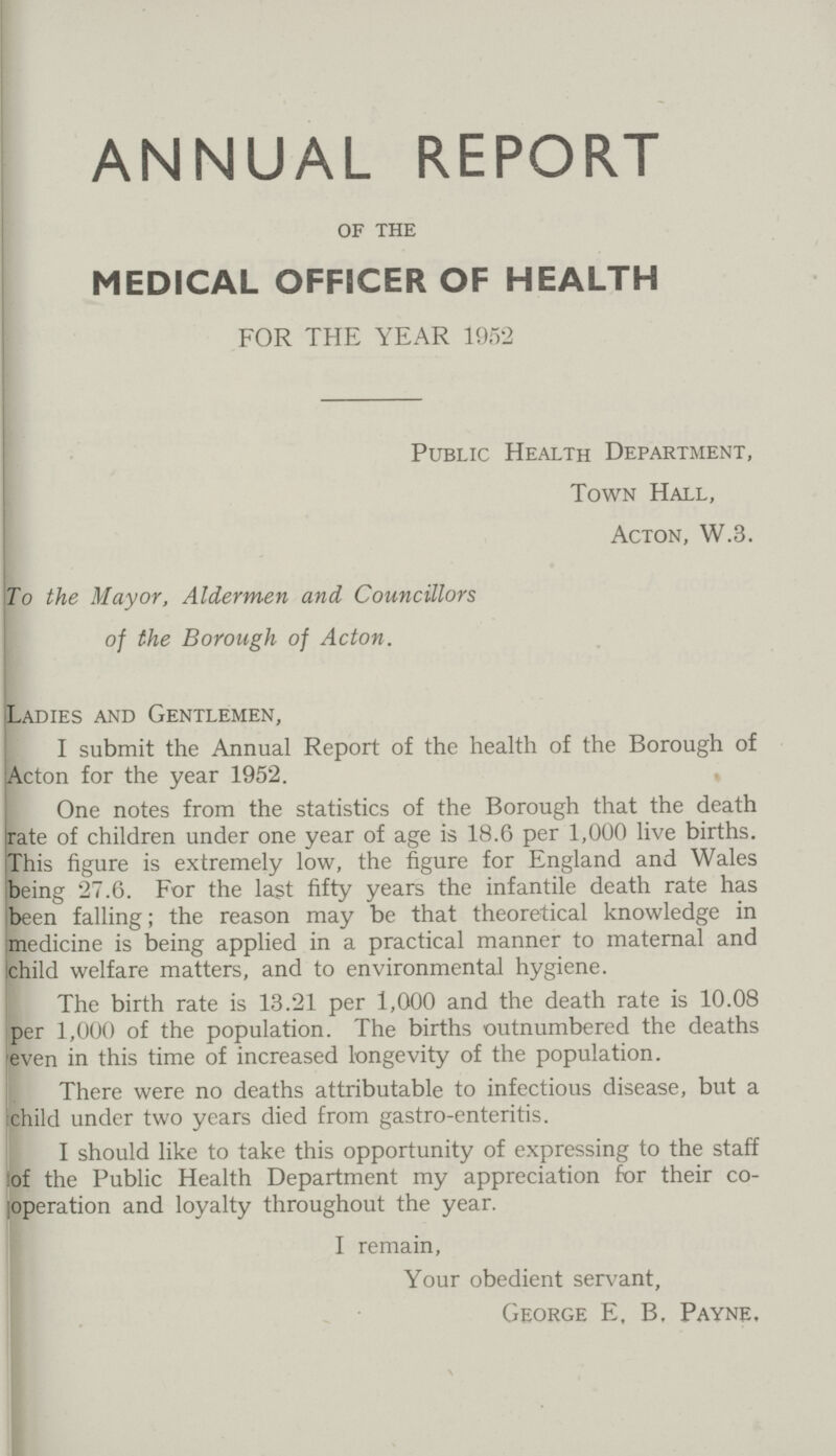 ANNUAL REPORT of the MEDICAL OFFICER OF HEALTH FOR THE YEAR 1952 Public Health Department, Town Hall, Acton, W.3. To the Mayor, Aldermen and Councillors of the Borough of Acton. Ladies and Gentlemen, I submit the Annual Report of the health of the Borough of Acton for the year 1952. One notes from the statistics of the Borough that the death rate of children under one year of age is 18.6 per 1,000 live births. This figure is extremely low, the figure for England and Wales being 27.6. For the last fifty years the infantile death rate has been falling; the reason may be that theoretical knowledge in medicine is being applied in a practical manner to maternal and ichild welfare matters, and to environmental hygiene. The birth rate is 13.21 per 1,000 and the death rate is 10.08 per 1,000 of the population. The births outnumbered the deaths even in this time of increased longevity of the population. There were no deaths attributable to infectious disease, but a child under two years died from gastro-enteritis. I should like to take this opportunity of expressing to the staff of the Public Health Department my appreciation for their co operation and loyalty throughout the year. I remain, Your obedient servant, George E, B. Payne.