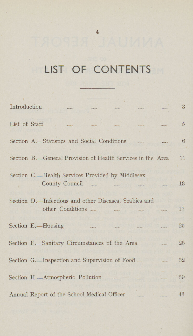 4 LIST OF CONTENTS Introduction 3 List of Staff 5 Section A.—Statistics and Social Conditions 6 Section B.—General Provision of Health Services in the Area 11 Section C.—Health Services Provided by Middlesex County Council 13 Section D.—Infectious and other Diseases, Scabies and other Conditions 17 Section E.—Housing 25 Section F.—Sanitary Circumstances of the Area 26 Section G Inspection and Supervision of Food 32 Section H.—Atmospheric Pollution 39 Annual Report of the School Medical Officer 43