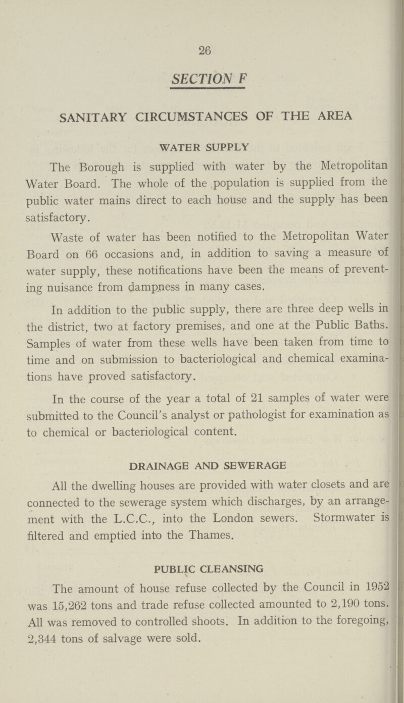 26 SECTION F SANITARY CIRCUMSTANCES OF THE AREA WATER SUPPLY The Borough is supplied with water by the Metropolitan Water Board. The whole of the population is supplied from the public water mains direct to each house and the supply has been satisfactory. Waste of water has been notified to the Metropolitan Water Board on 66 occasions and, in addition to saving a measure of water supply, these notifications have been the means of prevent ing nuisance from dampness in many cases. In addition to the public supply, there are three deep wells in the district, two at factory premises, and one at the Public Baths. Samples of water from these wells have been taken from time to time and on submission to bacteriological and chemical examina tions have proved satisfactory. In the course of the year a total of 21 samples of water were submitted to the Council's analyst or pathologist for examination as to chemical or bacteriological content. DRAINAGE AND SEWERAGE All the dwelling houses are provided with water closets and are connected to the sewerage system which discharges, by an arrange ment with the L.C.C., into the London sewers. Stormwater is filtered and emptied into the Thames. PUBLIC CLEANSING The amount of house refuse collected by the Council in 1952 was 15,262 tons and trade refuse collected amounted to 2,190 tons. All was removed to controlled shoots. In addition to the foregoing, 2,344 tons of salvage were sold.