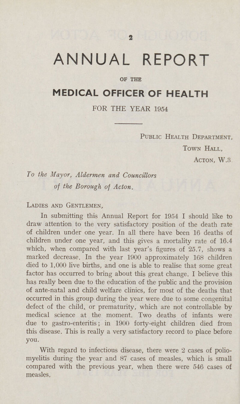 2 ANNUAL REPORT OF THE MEDICAL OFFICER OF HEALTH FOR THE YEAR 1954 Public Health Department, Town Hall, Acton, W.3 To the Mayor, Aldermen and Councillors of the Borough of Acton. Ladies and Gentlemen, In submitting this Annual Report for 1954 I should like to draw attention to the very satisfactory position of the death rate of children under one year. In all there have been 16 deaths of children under one year, and this gives a mortality rate of 16.4 which, when compared with last year's figures of 25.7, shows a marked decrease. In the year 1900 approximately 168 children died to 1,000 live births, and one is able to realise that some great factor has occurred to bring about this great change. I believe this has really been due to the education of the public and the provision of ante-natal and child welfare clinics, for most of the deaths that occurred in this group during the year were due to some congenital defect of the child, or prematurity, which are not controllable by medical science at the moment. Two deaths of infants were due to gastro-enteritis; in 1900 forty-eight children died from this disease. This is really a very satisfactory record to place before you. With regard to infectious disease, there were 2 cases of polio myelitis during the year and 87 cases of measles, which is small compared with the previous year, when there were 546 cases of measles,