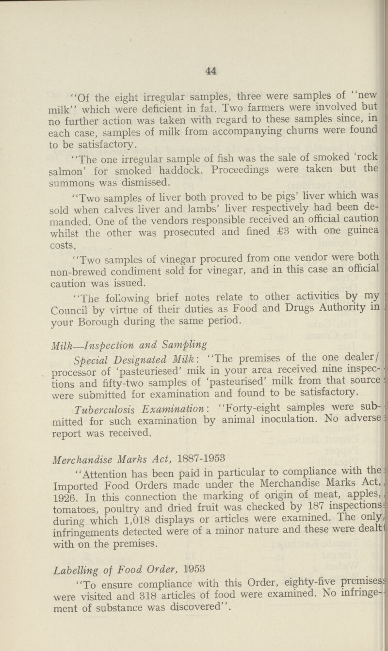 44 “Of the eight irregular samples, three were samples of “new milk” which were deficient in fat. Two farmers were involved but no further action was taken with regard to these samples since, in each case, samples of milk from accompanying churns were found to be satisfactory. The one irregular sample of fish was the sale of smoked 'rock salmon' for smoked haddock. Proceedings were taken but the summons was dismissed. Two samples of liver both proved to be pigs' liver which was sold when calves liver and lambs' liver respectively had been de manded. One of the vendors responsible received an official caution whilst the other was prosecuted and fined £3 with one guinea costs. “Two samples of vinegar procured from one vendor were both non-brewed condiment sold for vinegar, and in this case an official caution was issued. “The following brief notes relate to other activities by my Council by virtue of their duties as Food and Drugs Authority in your Borough during the same period. Milk—Inspection and Sampling Special Designated Milk: The premises of the one dealer/ processor of 'pasteuriesed' mik in your area received nine inspec tions and fifty-two samples of 'pasteurised' milk from that source were submitted for examination and found to be satisfactory. Tuberculosis Examination: Forty-eight samples were sub mitted for such examination by animal inoculation. No adverse report was received. Merchandise Marks Act, 1887-1953 Attention has been paid in particular to compliance with the Imported Food Orders made under the Merchandise Marks Act, 1926. In this connection the marking of origin of meat, apples, tomatoes, poultry and dried fruit was checked by 187 inspections; during which 1,018 displays or articles were examined. The only, infringements detected were of a minor nature and these were dealt with on the premises. Labelling of Food Order, 1953 To ensure compliance with this Order, eighty-five premisess were visited and 318 articles of food were examined. No infringe- ment of substance was discovered.