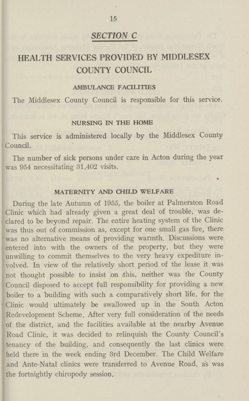 15 SECTION C HEALTH SERVICES PROVIDED BY MIDDLESEX COUNTY COUNCIL AMBULANCE FACILITIES The Middlesex County Council is responsible for this service. NURSING IN THE HOME This service is administered locally by the Middlesex County Council. The number of sick persons under care in Acton during the year was 954 necessitating 31,402 visits. MATERNITY AND CHILD WELFARE During the late Autumn of 1955, the boiler at Palmerston Road Clinic which had already given a great deal of trouble, was de clared to be beyond repair. The entire heating system of the Clinic was thus out of commission as, except for one small gas fire, there was no alternative means of providing warmth. Discussions were entered into with the owners of the property, but they were unwilling to commit themselves to the very heavy expediture in volved. In view of the relatively short period of the lease it was not thought possible to insist on this, neither was the County Council disposed to accept full responsibility for providing a new boiler to a building with such a comparatively short life, for the Clinic would ultimately be swallowed up in the South Acton Redevelopment Scheme. After very full consideration of the needs of the district, and the facilities available at the nearby Avenue Road Clinic, it was decided to relinquish the County Council's tenancy of the building, and consequently the last clinics were held there in the week ending 3rd December. The Child Welfare and Ante-Natal clinics were transferred to Avenue Road, as was the fortnightly chiropody session.