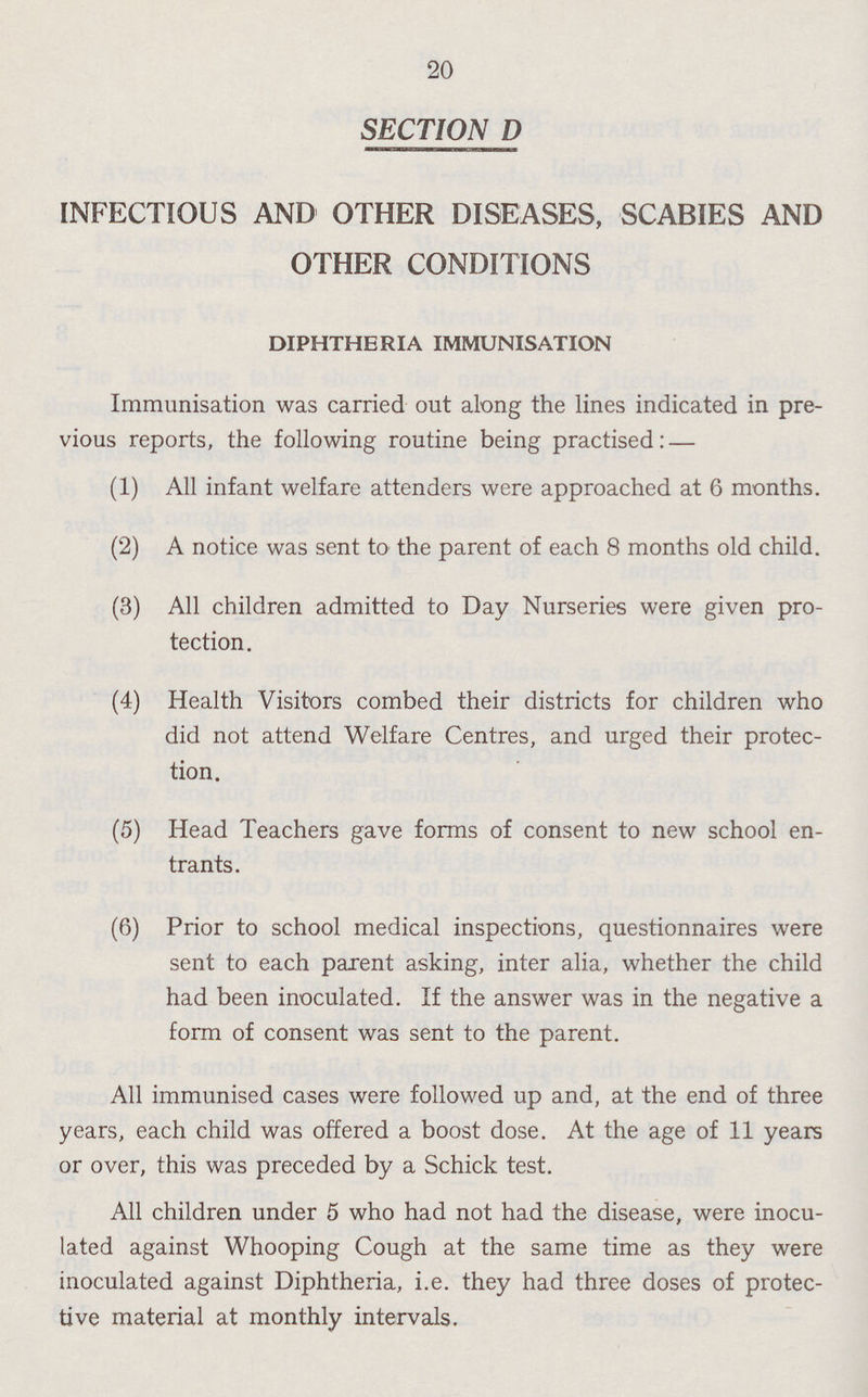 20 SECTION D INFECTIOUS AND OTHER DISEASES, SCABIES AND OTHER CONDITIONS DIPHTHERIA IMMUNISATION Immunisation was carried out along the lines indicated in pre vious reports, the following routine being practised:— (1) All infant welfare attenders were approached at 6 months. (2) A notice was sent to the parent of each 8 months old child. (3) All children admitted to Day Nurseries were given pro tection. (4) Health Visitors combed their districts for children who did not attend Welfare Centres, and urged their protec tion. (5) Head Teachers gave forms of consent to new school en trants. (6) Prior to school medical inspections, questionnaires were sent to each parent asking, inter alia, whether the child had been inoculated. If the answer was in the negative a form of consent was sent to the parent. All immunised cases were followed up and, at the end of three years, each child was offered a boost dose. At the age of 11 years or over, this was preceded by a Schick test. All children under 5 who had not had the disease, were inocu lated against Whooping Cough at the same time as they were inoculated against Diphtheria, i.e. they had three doses of protec tive material at monthly intervals.