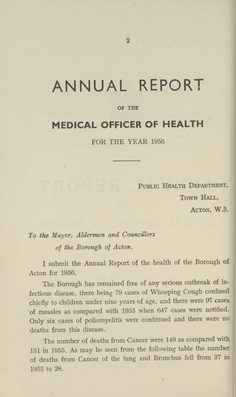 2 ANNUAL REPORT of the MEDICAL OFFICER OF HEALTH FOR THE YEAR 1956 Public Health Department, Town Hall, Acton, W.3. To the Mayor, Aldermen and Councillors of the Borough of Acton. I submit the Annual Report of the health of the Borough of Acton for 1956. The Borough has remained free of any serious outbreak of in fectious disease, there being 79 cases of Whooping Cough confined chiefly to children under nine years of age, and there were 97 cases of measles as compared with 1955 when 647 cases were notified. Only six cases of poliomyelitis were confirmed and there were no deaths from this disease. The number of deaths from Cancer were 148 as compared with 151 in 1955. As may be seen from the following table the number of deaths from Cancer of the lung and Bronchus fell from 37 in 1955 to 28.