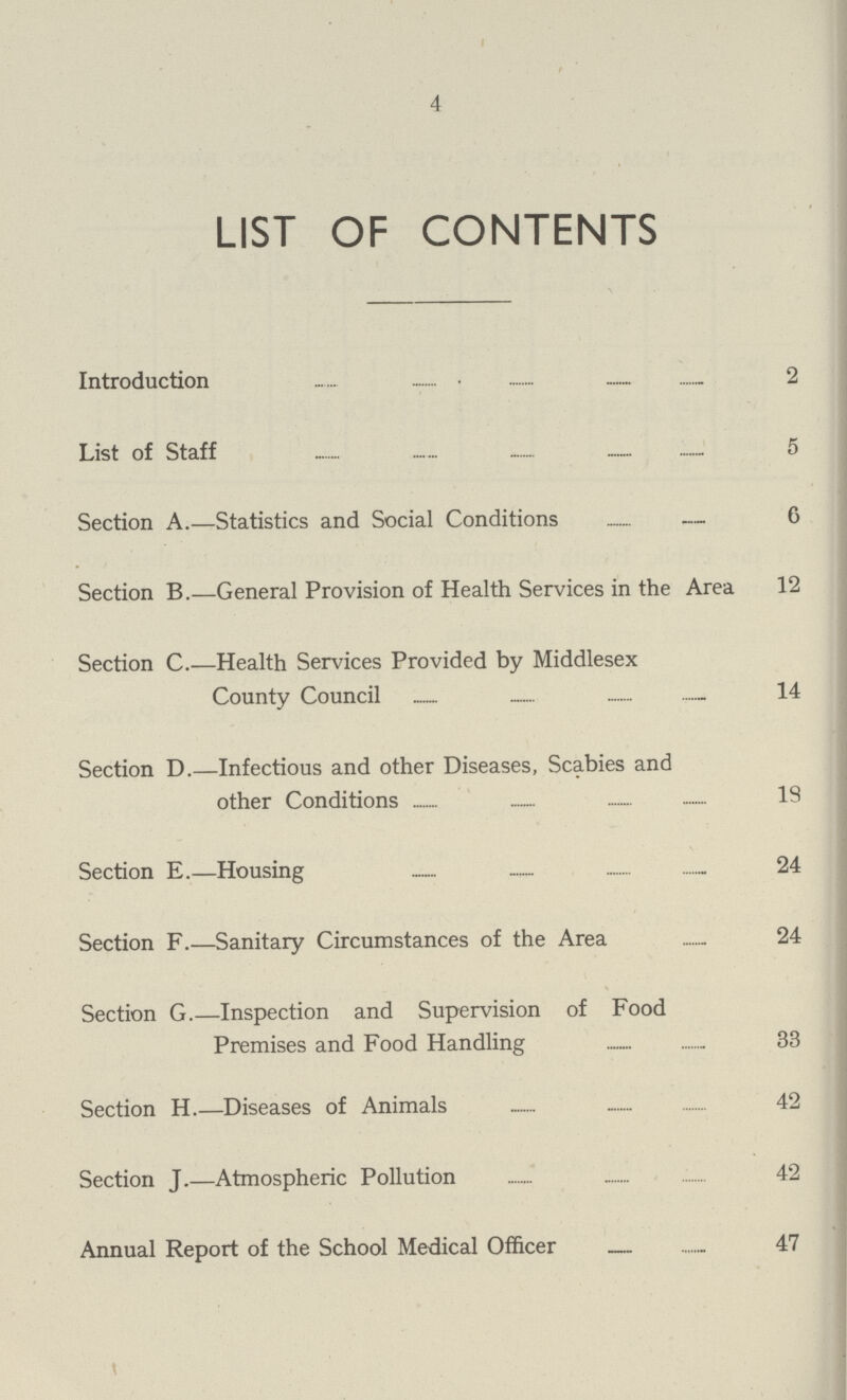 4 LIST OF CONTENTS Introduction 2 List of Staff 5 Section A.—Statistics and Social Conditions 6 Section B.—General Provision of Health Services in the Area 12 Section C.—Health Services Provided by Middlesex County Council 14 Section D.—Infectious and other Diseases, Scabies and other Conditions 19 Section E.—Housing 24 Section F.—Sanitary Circumstances of the Area 24 Section G.—Inspection and Supervision of Food Premises and Food Handling 33 Section H Diseases of Animals 42 Section J.—Atmospheric Pollution 42 Annual Report of the School Medical Officer 47