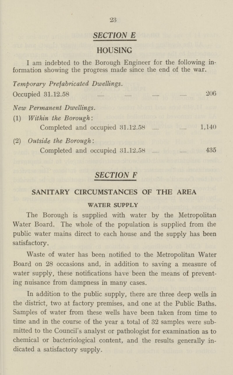 23 SECTION E HOUSING I am indebted to the Borough Engineer for the following in formation showing the progress made since the end of the war. Temporary Prefabricated Dwellings. Occupied 31.12.58 206 New Permanent Dwellings. (1) Within the Borough: Completed and occupied 31.12.58 1,140 (2) Outside the Borough: Completed and occupied 31.12.58 435 SECTION F SANITARY CIRCUMSTANCES OF THE AREA WATER SUPPLY The Borough is supplied with water by the Metropolitan Water Board. The whole of the population is supplied from the public water mains direct to each house and the supply has been satisfactory. Waste of water has been notified to the Metropolitan Water Board on 28 occasions and, in addition to saving a measure of water supply, these notifications have been the means of prevent ing nuisance from dampness in many cases. In addition to the public supply, there are three deep wells in the district, two at factory premises, and one at the Public Baths. Samples of water from these wells have been taken from time to time and in the course of the year a total of 32 samples were sub mitted to the Council's analyst or pathologist for examination as to chemical or bacteriological content, and the results generally in dicated a satisfactory supply.