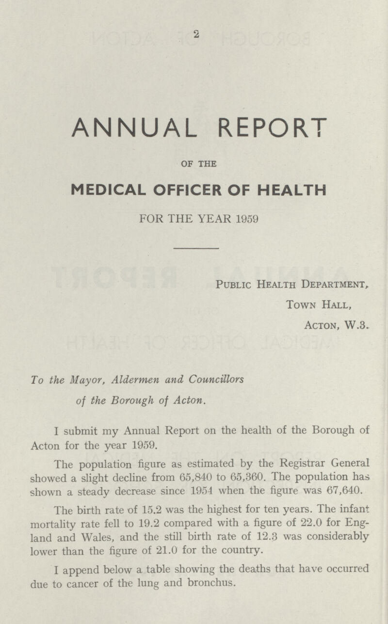 2 ANNUAL REPORT of the MEDICAL OFFICER OF HEALTH FOR THE YEAR 1959 Public Health Department, Town Hall, Acton, W.3. To the Mayor, Aldermen and Councillors of the Borough of Acton. I submit my Annual Report on the health of the Borough of Acton for the year 1959. The population figure as estimated by the Registrar General showed a slight decline from 65,840 to 65,360. The population has shown a steady decrease since 1954 when the figure was 67,640. The birth rate of 15.2 was the highest for ten years. The infant mortality rate fell to 19.2 compared with a figure of 22.0 for Eng land and Wales, and the still birth rate of 12.3 was considerably lower than the figure of 21.0 for the country. I append below a table showing the deaths that have occurred due to cancer of the lung and bronchus.