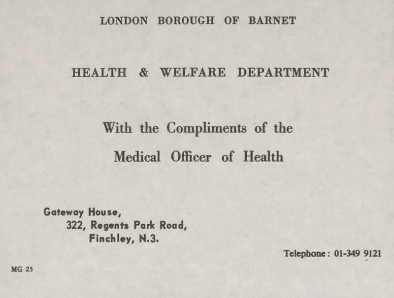 LONDON BOROUGH OF BARNET HEALTH & WELFARE DEPARTMENT With the Compliments of the Medical Officer of Health Gateway House, 322, Regents Park Road, Finchley, N.3. Telephone: 01-349 9121 MG 25