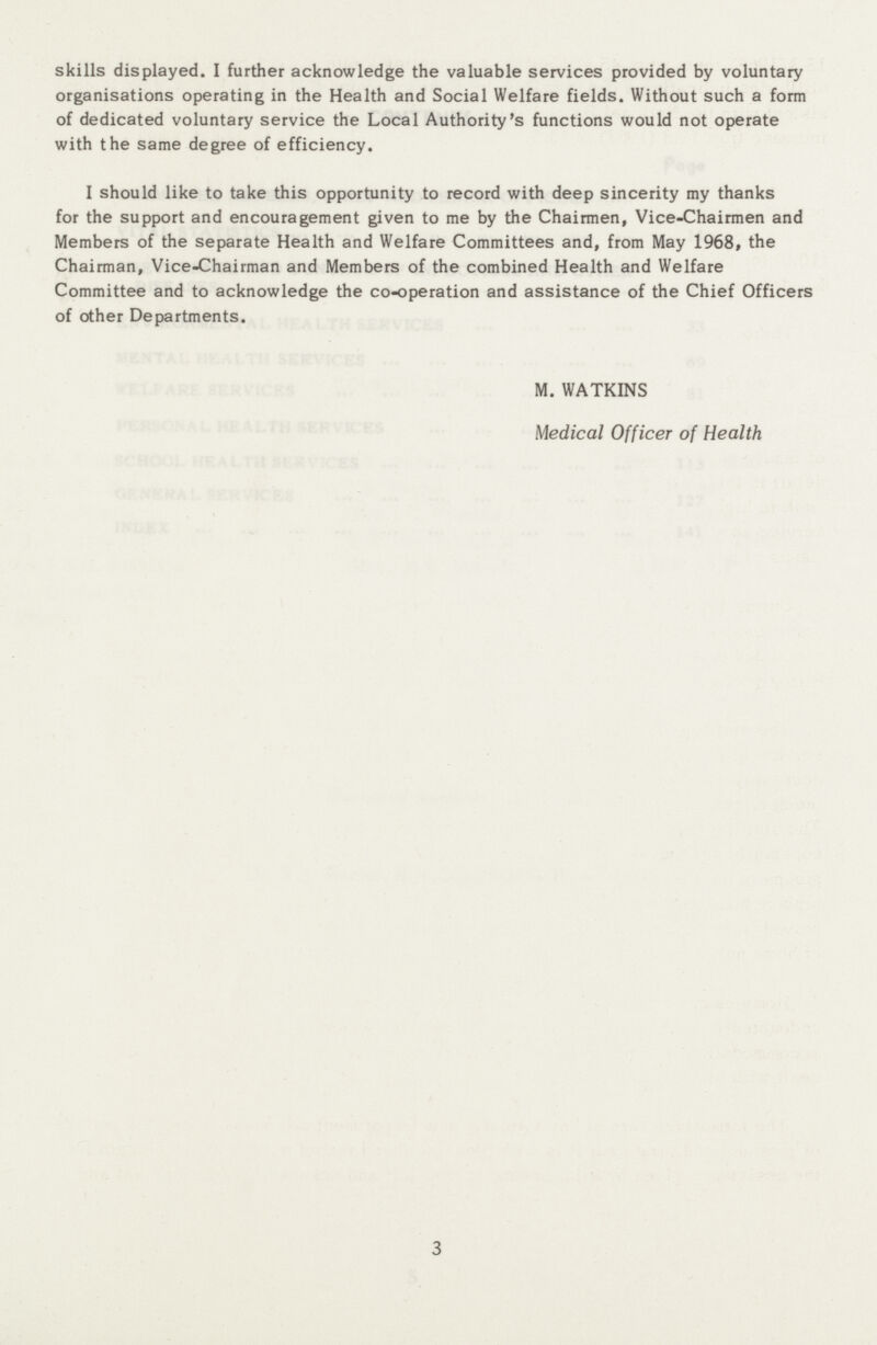 skills displayed. I further acknowledge the valuable services provided by voluntary organisations operating in the Health and Social Welfare fields. Without such a form of dedicated voluntary service the Local Authority's functions would not operate with the same degree of efficiency. I should like to take this opportunity to record with deep sincerity my thanks for the support and encouragement given to me by the Chairmen, Vice-Chairmen and Members of the separate Health and Welfare Committees and, from May 1968, the Chairman, Vice-Chairman and Members of the combined Health and Welfare Committee and to acknowledge the co-operation and assistance of the Chief Officers of other Departments. M. WATKINS Medical Officer of Health 3