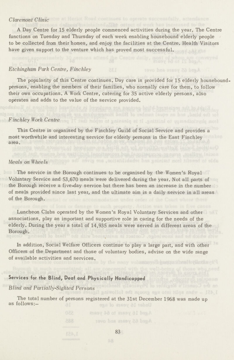 Claremont Clinic A Day Centre for 15 elderly people commenced activities during the year. The Centre functions on Tuesday and Thursday of each week enabling housebound elderly people to be collected from their homes, and enjoy the facilities at the Centre. Health Visitors have given support to the venture which has proved most successful. Etchingham Park Centre, Finchley The popularity of this Centre continues. Day care is provided for 15 elderly housebound persons, enabling the members of their families, who normally care for them, to follow their own occupations. A Work Centre, catering for 35 active elderly persons, also operates and adds to the value of the service provided. Finchley Work Centre This Centre is organised by the Finchley Guild of Social Service and provides a most worthwhile and interesting service for elderly persons in the East Finchley area. Meals on Wheels The service in the Borough continues to be organised by the Women's Royal Voluntary Service and 53,670 meals were delivered during the year. Not all parts of the Borough receive a five-day service but there has been an increase in the number of meals provided since last year, and the ultimate aim is a daily service in all areas of the Borough. Luncheon Clubs operated by the Women's Royal Voluntary Services and other associations, play an important and supportive role in caring for the needs of the elderly. During the year a total of 14,935 meals were served in different areas of the Borough. In addition, Social Welfare Officers continue to play a large part, and with other Officers of the Department and those of voluntary bodies, advise on the wide range of available activities and services. Services for the Blind, Deaf and Physically Handicapped Blind and Partially-Sighted Persons The total number of persons registered at the 31st December 1968 was made up as follows:— 83