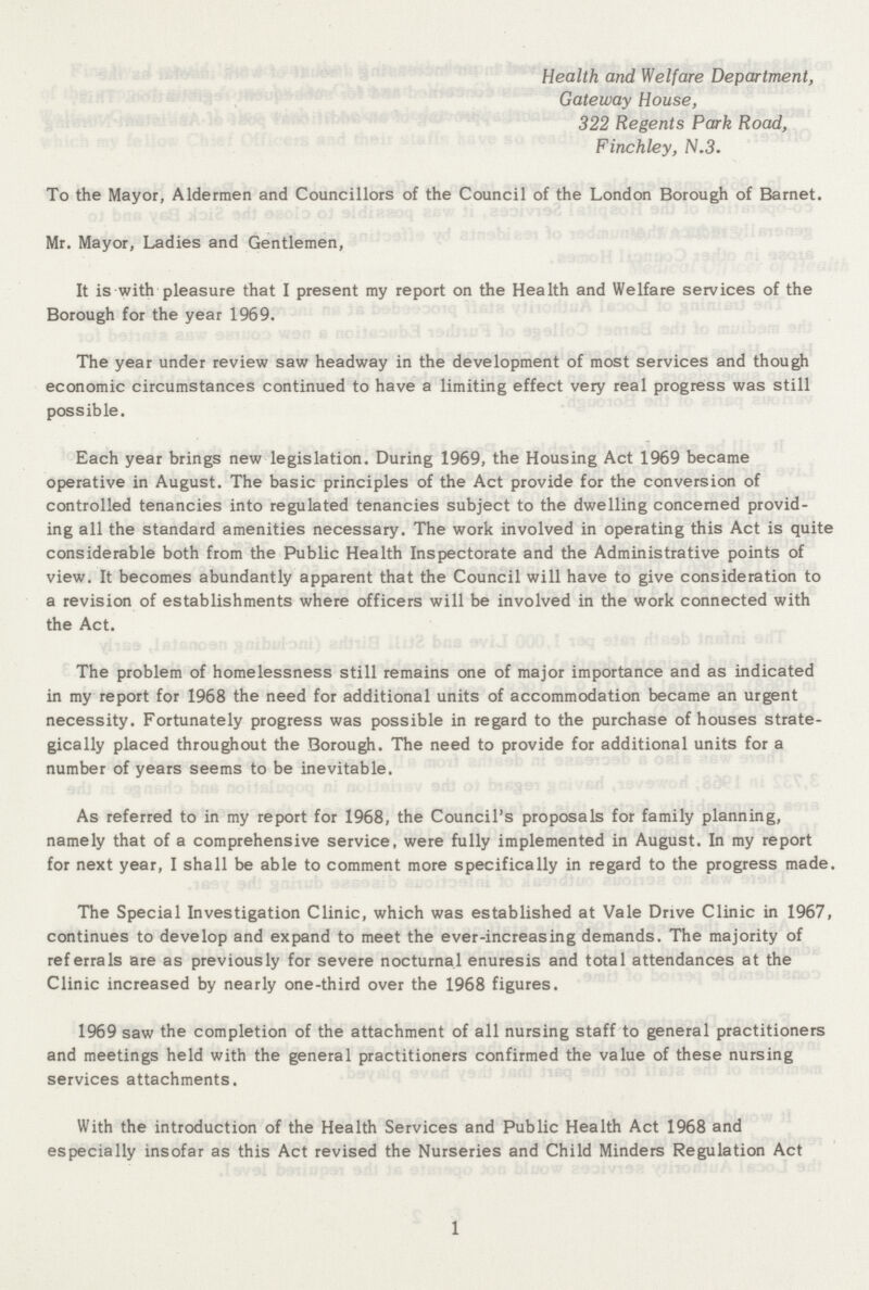 Health and Welfare Department, Gateway House, 322 Regents Park Road, Finchley, N.3. To the Mayor, Aldermen and Councillors of the Council of the London Borough of Barnet. Mr. Mayor, Ladies and Gentlemen, It is with pleasure that I present my report on the Health and Welfare services of the Borough for the year 1969. The year under review saw headway in the development of most services and though economic circumstances continued to have a limiting effect very real progress was still possible. Each year brings new legislation. During 1969, the Housing Act 1969 became operative in August. The basic principles of the Act provide for the conversion of controlled tenancies into regulated tenancies subject to the dwelling concerned provid ing all the standard amenities necessary. The work involved in operating this Act is quite considerable both from the Public Health Inspectorate and the Administrative points of view. It becomes abundantly apparent that the Council will have to give consideration to a revision of establishments where officers will be involved in the work connected with the Act. The problem of homelessness still remains one of major importance and as indicated in my report for 1968 the need for additional units of accommodation became an urgent necessity. Fortunately progress was possible in regard to the purchase of houses strate gically placed throughout the Borough. The need to provide for additional units for a number of years seems to be inevitable. As referred to in my report for 1968, the Council's proposals for family planning, namely that of a comprehensive service, were fully implemented in August. In my report for next year, I shall be able to comment more specifically in regard to the progress made. The Special Investigation Clinic, which was established at Vale Drive Clinic in 1967, continues to develop and expand to meet the ever-increasing demands. The majority of referrals are as previously for severe nocturnal enuresis and total attendances at the Clinic increased by nearly one-third over the 1968 figures. 1969 saw the completion of the attachment of all nursing staff to general practitioners and meetings held with the general practitioners confirmed the value of these nursing services attachments. With the introduction of the Health Services and Public Health Act 1968 and especially insofar as this Act revised the Nurseries and Child Minders Regulation Act 1