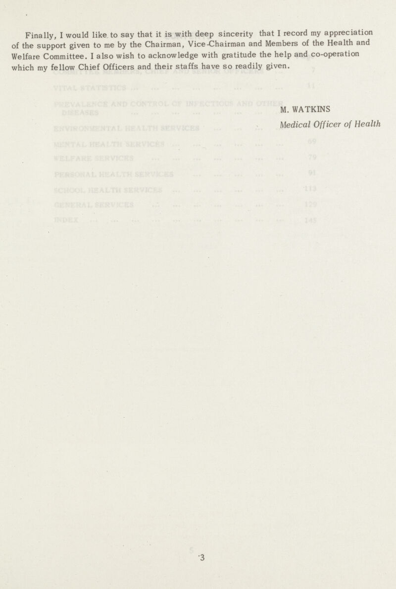 Finally, I would like to say that it is with deep sincerity that I record my appreciation of the support given to me by the Chairman, Vice-Chairman and Members of the Health and Welfare Committee. I also wish to acknowledge with gratitude the help and co-operation which my fellow Chief Officers and their staffs have so readily given. M. WATKINS Medical Officer of Health ■3