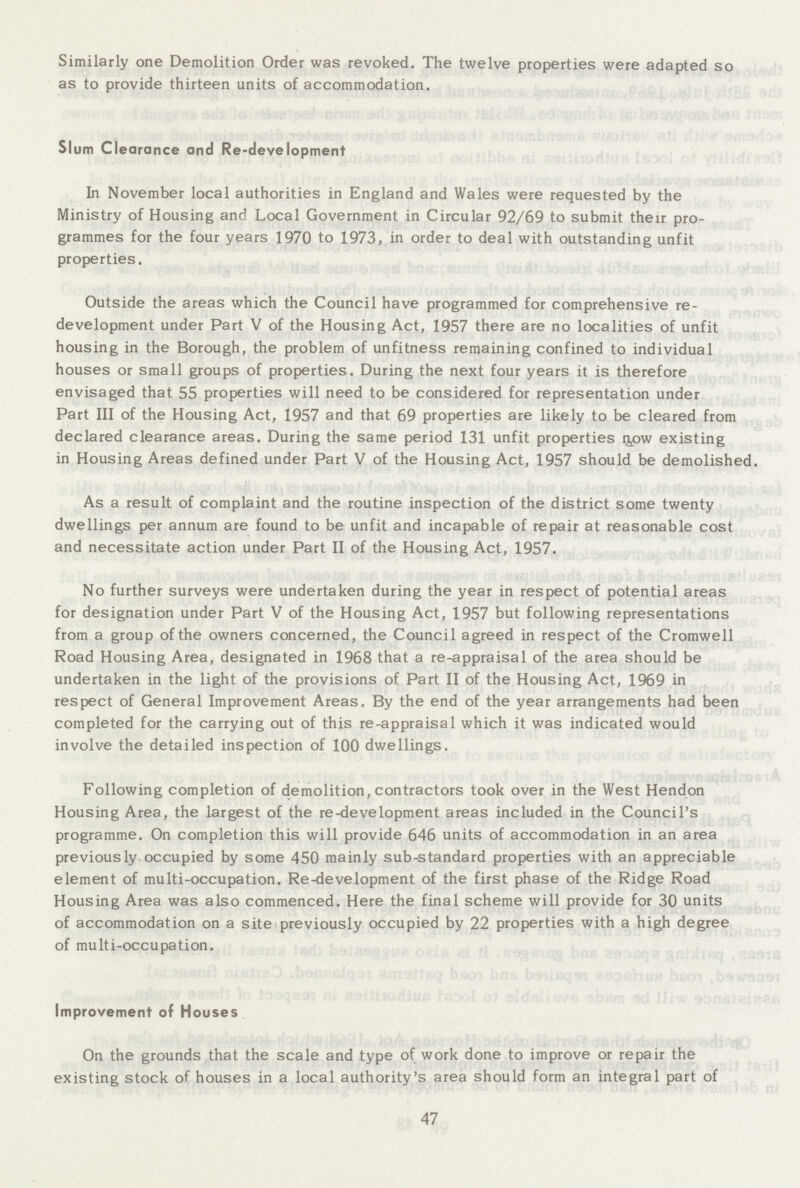 Similarly one Demolition Order was revoked. The twelve properties were adapted so as to provide thirteen units of accommodation. Slum Clearance and Re-development In November local authorities in England and Wales were requested by the Ministry of Housing and Local Government in Circular 92/69 to submit their pro grammes for the four years 1970 to 1973, in order to deal with outstanding unfit properties. Outside the areas which the Council have programmed for comprehensive re development under Part V of the Housing Act, 1957 there are no localities of unfit housing in the Borough, the problem of unfitness remaining confined to individual houses or small groups of properties. During the next four years it is therefore envisaged that 55 properties will need to be considered for representation under Part III of the Housing Act, 1957 and that 69 properties are likely to be cleared from declared clearance areas. During the same period 131 unfit properties npw existing in Housing Areas defined under Part V of the Housing Act, 1957 should be demolished. As a result of complaint and the routine inspection of the district some twenty dwellings per annum are found to be unfit and incapable of repair at reasonable cost and necessitate action under Part II of the Housing Act, 1957. No further surveys were undertaken during the year in respect of potential areas for designation under Part V of the Housing Act, 1957 but following representations from a group of the owners concerned, the Council agreed in respect of the Cromwell Road Housing Area, designated in 1968 that a re-appraisal of the area should be undertaken in the light of the provisions of Part II of the Housing Act, 1969 in respect of General Improvement Areas. By the end of the year arrangements had been completed for the carrying out of this re-appraisal which it was indicated would involve the detailed inspection of 100 dwellings. Following completion of demolition, contractors took over in the West Hendon Housing Area, the largest of the re-development areas included in the Council's programme. On completion this will provide 646 units of accommodation in an area previously.occupied by some 450 mainly sub-standard properties with an appreciable element of multi-occupation. Re-development of the first phase of the Ridge Road Housing Area was also commenced. Here the final scheme will provide for 30 units of accommodation on a site previously occupied by 22 properties with a high degree of multi-occupation. Improvement of Houses On the grounds that the scale and type of work done to improve or repair the existing stock of houses in a local authority's area should form an integral part of 47