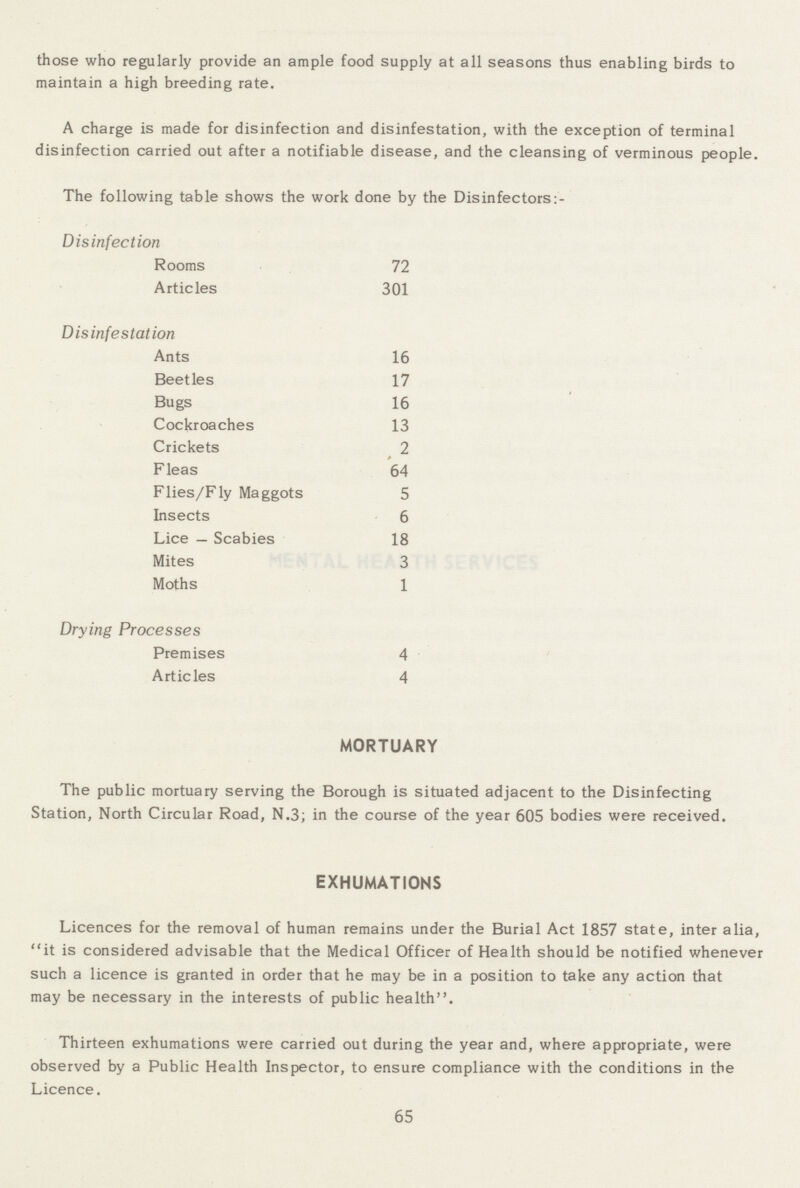 those who regularly provide an ample food supply at all seasons thus enabling birds to maintain a high breeding rate. A charge is made for disinfection and disinfestation, with the exception of terminal disinfection carried out after a notifiable disease, and the cleansing of verminous people. The following table shows the work done by the Disinfectors:- Disinfection Rooms 72 Articles 301 Disinfestation Ants 16 Beetles 17 Bugs 16 Cockroaches 13 Crickets 2 Fleas 64 Flies/Fly Maggots 5 Insects 6 Lice — Scabies 18 Mites 3 Moths 1 Drying Processes Premises 4 Articles 4 MORTUARY The public mortuary serving the Borough is situated adjacent to the Disinfecting Station, North Circular Road, N.3; in the course of the year 605 bodies were received. EXHUMATIONS Licences for the removal of human remains under the Burial Act 1857 state, inter alia, it is considered advisable that the Medical Officer of Health should be notified whenever such a licence is granted in order that he may be in a position to take any action that may be necessary in the interests of public health. Thirteen exhumations were carried out during the year and, where appropriate, were observed by a Public Health Inspector, to ensure compliance with the conditions in the Licence. 65