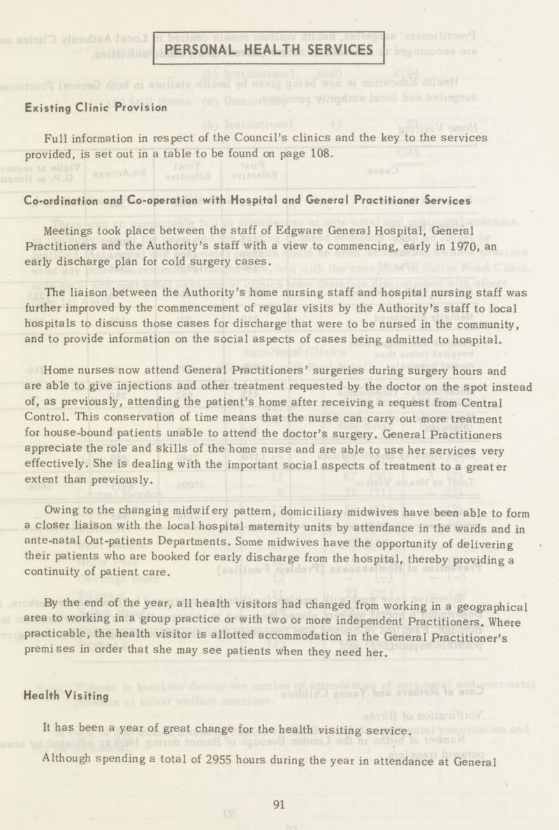 PERSONAL HEALTH SERVICES Existing Clinic Provision Full information in respect of the Council's clinics and the key to the services provided, is set out in a table to be found on page 108. Co-ordination and Co-operation with Hospital and General Practitioner Services Meetings took place between the staff of Edgware General Hospital, General Practitioners and the Authority's staff with a view to commencing, early in 1970, an early discharge plan for cold surgery cases. The liaison between the Authority's home nursing staff and hospital nursing staff was further improved by the commencement of regular visits by the Authority's staff to local hospitals to discuss those cases for discharge that were to be nursed in the community, and to provide information on the social aspects of cases being admitted to hospital. Home nurses now attend General Practitioners' surgeries during surgery hours and are able to give injections and other treatment requested by the doctor on the spot instead of, as previously, attending the patient's home after receiving a request from Central Control. This conservation of time means that the nurse can carry out more treatment for house-bound patients unable to attend the doctor's surgery. General Practitioners appreciate the role and skills of the home nurse and are able to use her services very effectively. She is dealing with the important social aspects of treatment to a greater extent than previously. Owing to the changing midwifery pattern, domiciliary midwives have been able to form a closer liaison with the local hospital maternity units by attendance in the wards and in ante-natal Out-patients Departments. Some midwives have the opportunity of delivering their patients who are booked for early discharge from the hospital, thereby providing a continuity of patient care. By the end of the year, all health visitors had changed from working in a geographical area to working in a group practice or with two or more independent Practitioners. Where practicable, the health visitor is allotted accommodation in the General Practitioner's premises in order that she may see patients when they need her. Health Visiting It has been a year of great change for the health visiting service. Although spending a total of 2955 hours during the year in attendance at General 91