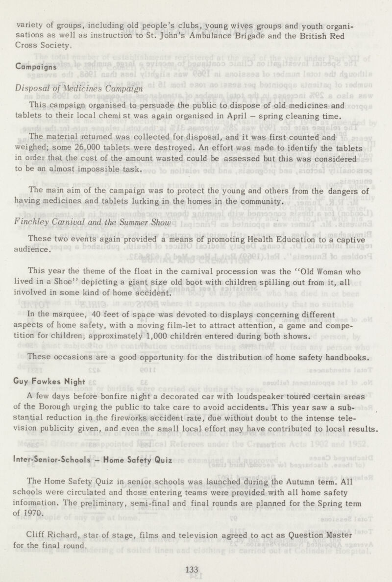 variety of groups, including old people's clubs, young wives groups and youth organi sations as well as instruction to St. John's Ambulance Brigade and the British Red Cross Society. Campaigns Disposal of Medicines Campaign This campaign organised to persuade the public to dispose of old medicines and tablets to their local chemist was again organised in April — spring cleaning time. The material returned was collected for disposal, and it was first counted and weighed; some 26,000 tablets were destroyed. An effort was made to identify the tablets in order that the cost of the amount wasted could be assessed but this was considered to be an almost impossible task. The main aim of the campaign was to protect the young and others from the dangers of having medicines and tablets lurking in the homes in the community. Finchley Carnival and the Summer Show These two events again provided a means of promoting Health Education to a captive audience. This year the theme of the float in the carnival procession was the Old Woman who lived in a Shoe depicting a giant size old boot with children spilling out from it, all involved in some kind of home accident. In the marquee, 40 feet of space was devoted to displays concerning different aspects of home safety, with a moving film-let to attract attention, a game and compe tition for children; approximately 1,000 children entered during both shows. These occasions are a good opportunity for the distribution of home safety handbooks. Guy Fawkes Night A few days before bonfire night a decorated car with loudspeaker toured certain areas of the Borough urging the public to take care to avoid accidents. This year saw a sub stantial reduction in the fireworks accident rate, due without doubt to the intense tele vision publicity given, and even the small local effort may have contributed to local results. Inter-Senior-Schools — Home Safety Quiz The Home Safety Quiz in senior schools was launched during the Autumn term. All schools were circulated and those entering teams were provided with all home safety information. The preliminary, semi-final and final rounds are planned for the Spring term of 1970. Cliff Richard, star of stage, films and television agreed to act as Question Master for the final round 133